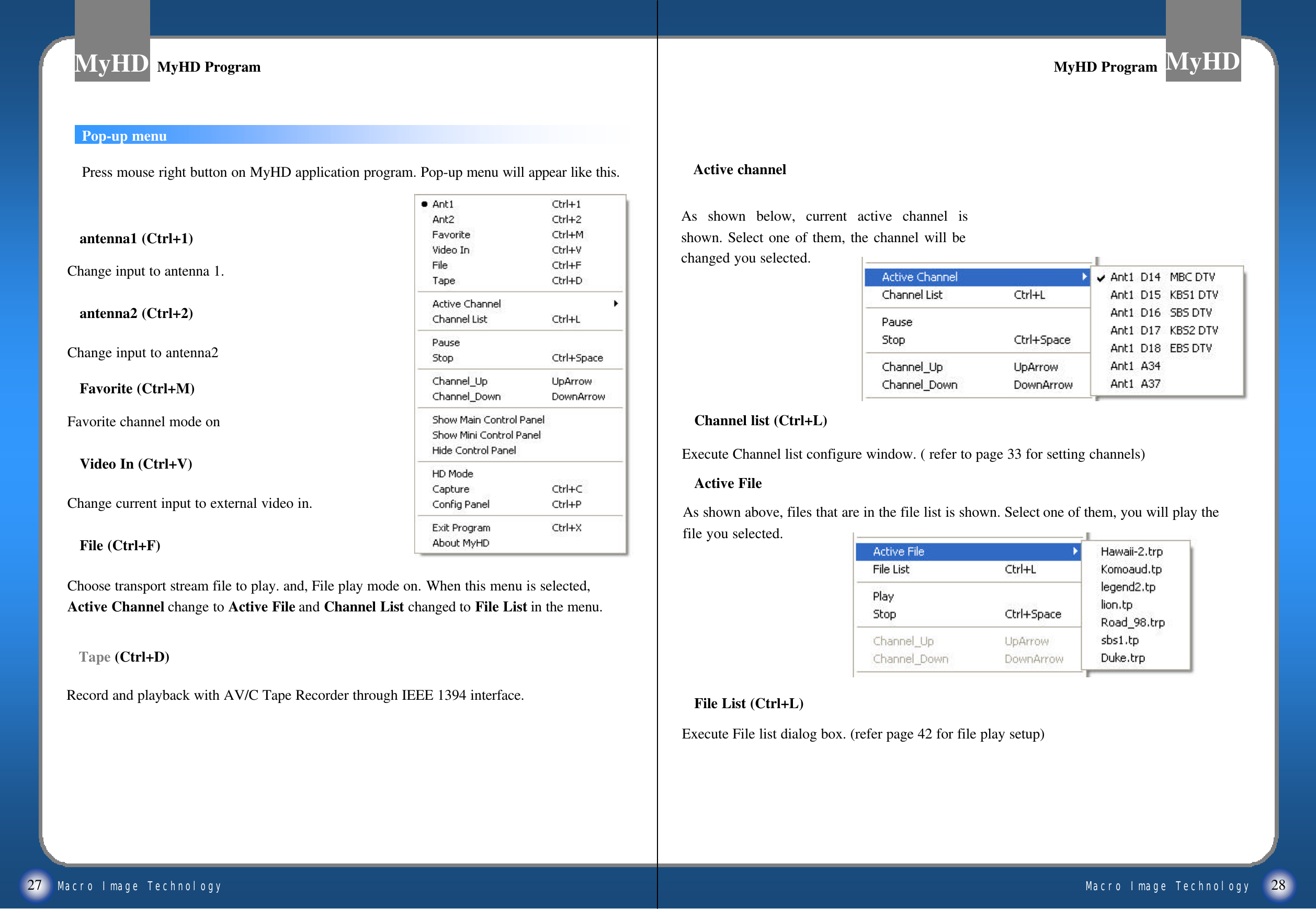 Macro Image TechnologyMyHDMacro Image TechnologyMyHD27 28Pop-up menuMyHD ProgramMyHD Program MyHD ProgramMyHD ProgramPress mouse right button on MyHD application program. Pop-up menu will appear like this.antenna1 (Ctrl+1)Change input to antenna 1.antenna2 (Ctrl+2)Change input to antenna2Favorite (Ctrl+M)Favorite channel mode onVideo In (Ctrl+V)Change current input to external video in.File (Ctrl+F)Choose transport stream file to play. and, File play mode on. When this menu is selected, Active Channel change to Active File and Channel List changed to File List in the menu.Channel list (Ctrl+L)Execute Channel list configure window. ( refer to page 33 for setting channels)Active FileAs shown above, files that are in the file list is shown. Select one of them, you will play the file you selected.File List (Ctrl+L)Execute File list dialog box. (refer page 42 for file play setup)Tape (Ctrl+D)Record and playback with AV/C Tape Recorder through IEEE 1394 interface.As shown below, current active channel is shown. Select one of them, the channel will be changed you selected.Active channel