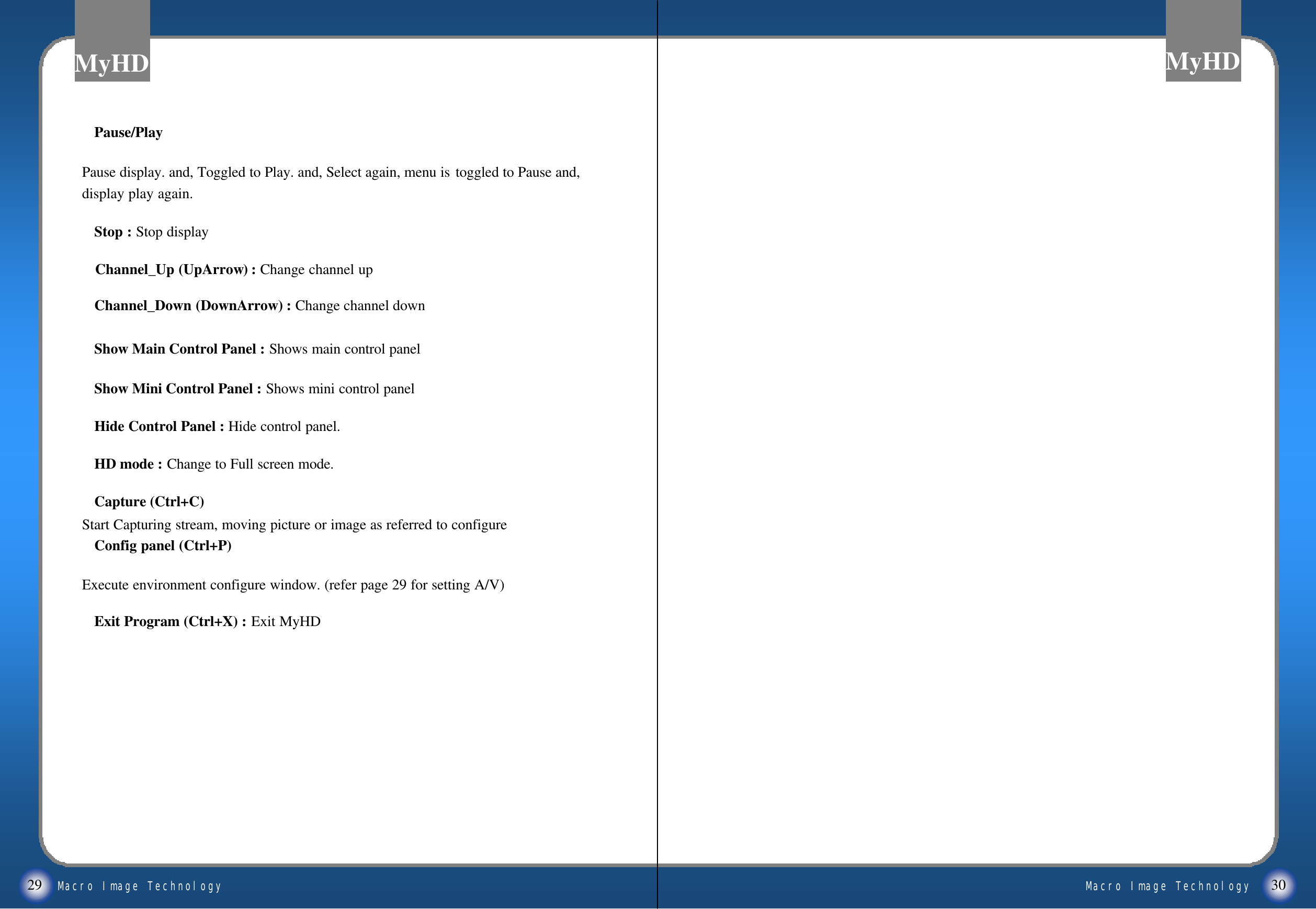 Macro Image TechnologyMyHDMacro Image TechnologyMyHDExit Program (Ctrl+X) : Exit MyHDPause/PlayPause display. and, Toggled to Play. and, Select again, menu is toggled to Pause and, display play again.Stop : Stop displayChannel_Up (UpArrow) : Change channel upChannel_Down (DownArrow) : Change channel downShow Main Control Panel : Shows main control panelShow Mini Control Panel : Shows mini control panelHide Control Panel : Hide control panel.HD mode : Change to Full screen mode.Capture (Ctrl+C) Start Capturing stream, moving picture or image as referred to configureConfig panel (Ctrl+P)Execute environment configure window. (refer page 29 for setting A/V)29 30