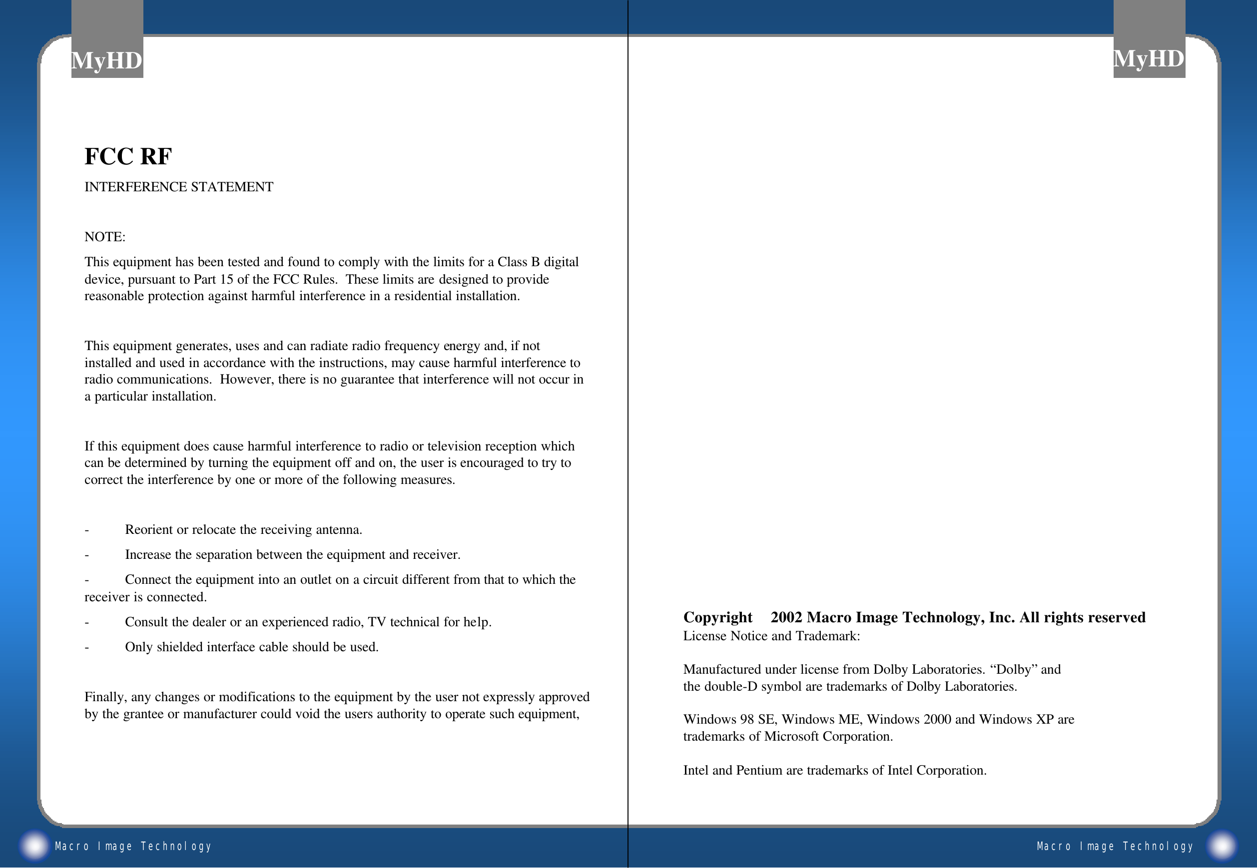 Macro Image TechnologyMyHDMacro Image TechnologyMyHDCopyright 2002 Macro Image Technology, Inc. All rights reservedLicense Notice and Trademark:&bull;Manufactured under license from Dolby Laboratories. &ldquo;Dolby&rdquo;and the double-D symbol are trademarks of Dolby Laboratories.&bull;Windows 98 SE, Windows ME, Windows 2000 and Windows XP are trademarks of Microsoft Corporation.&bull;Intel and Pentium are trademarks of Intel Corporation.FCC RFINTERFERENCE STATEMENTNOTE:This equipment has been tested and found to comply with the limits for a Class B digital device, pursuant to Part 15 of the FCC Rules.  These limits are designed to provide reasonable protection against harmful interference in a residential installation.This equipment generates, uses and can radiate radio frequency energy and, if not installed and used in accordance with the instructions, may cause harmful interference to radio communications.  However, there is no guarantee that interference will not occur in a particular installation.If this equipment does cause harmful interference to radio or television reception which can be determined by turning the equipment off and on, the user is encouraged to try to correct the interference by one or more of the following measures.-Reorient or relocate the receiving antenna.-Increase the separation between the equipment and receiver.-Connect the equipment into an outlet on a circuit different from that to which the receiver is connected.-Consult the dealer or an experienced radio, TV technical for help.-Only shielded interface cable should be used.Finally, any changes or modifications to the equipment by the user not expressly approved by the grantee or manufacturer could void the users authority to operate such equipment,