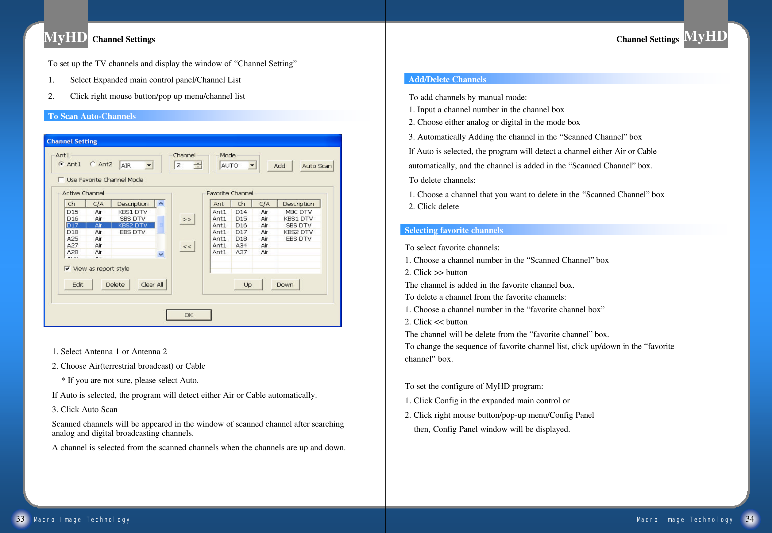 Macro Image TechnologyMyHDMacro Image TechnologyMyHD33 34Add/Delete ChannelsTo Scan Auto-ChannelsSelecting favorite channelsTo select favorite channels:1. Choose a channel number in the &ldquo;Scanned Channel&rdquo;box2. Click >> buttonThe channel is added in the favorite channel box.To delete a channel from the favorite channels:1. Choose a channel number in the &ldquo;favorite channel box&rdquo;2. Click << buttonThe channel will be delete from the &ldquo;favorite channel&rdquo;box.To change the sequence of favorite channel list, click up/down in the &ldquo;favoritechannel&rdquo;box.To set the configure of MyHD program:1. Click Config in the expanded main control or2. Click right mouse button/pop-up menu/Config Panel then, Config Panel window will be displayed.Channel SettingsChannel Settings Channel SettingsChannel SettingsTo set up the TV channels and display the window of &ldquo;Channel Setting&rdquo;1. Select Expanded main control panel/Channel List2. Click right mouse button/pop up menu/channel list1. Select Antenna 1 or Antenna 22. Choose Air(terrestrial broadcast) or Cable* If you are not sure, please select Auto.If Auto is selected, the program will detect either Air or Cable automatically.3. Click Auto ScanScanned channels will be appeared in the window of scanned channel after searching analog and digital broadcasting channels.A channel is selected from the scanned channels when the channels are up and down.To add channels by manual mode:1. Input a channel number in the channel box2. Choose either analog or digital in the mode box 3. Automatically Adding the channel in the &ldquo;Scanned Channel&rdquo;boxIf Auto is selected, the program will detect a channel either Air or Cable automatically, and the channel is added in the &ldquo;Scanned Channel&rdquo;box.To delete channels:1. Choose a channel that you want to delete in the &ldquo;Scanned Channel&rdquo;box2. Click delete
