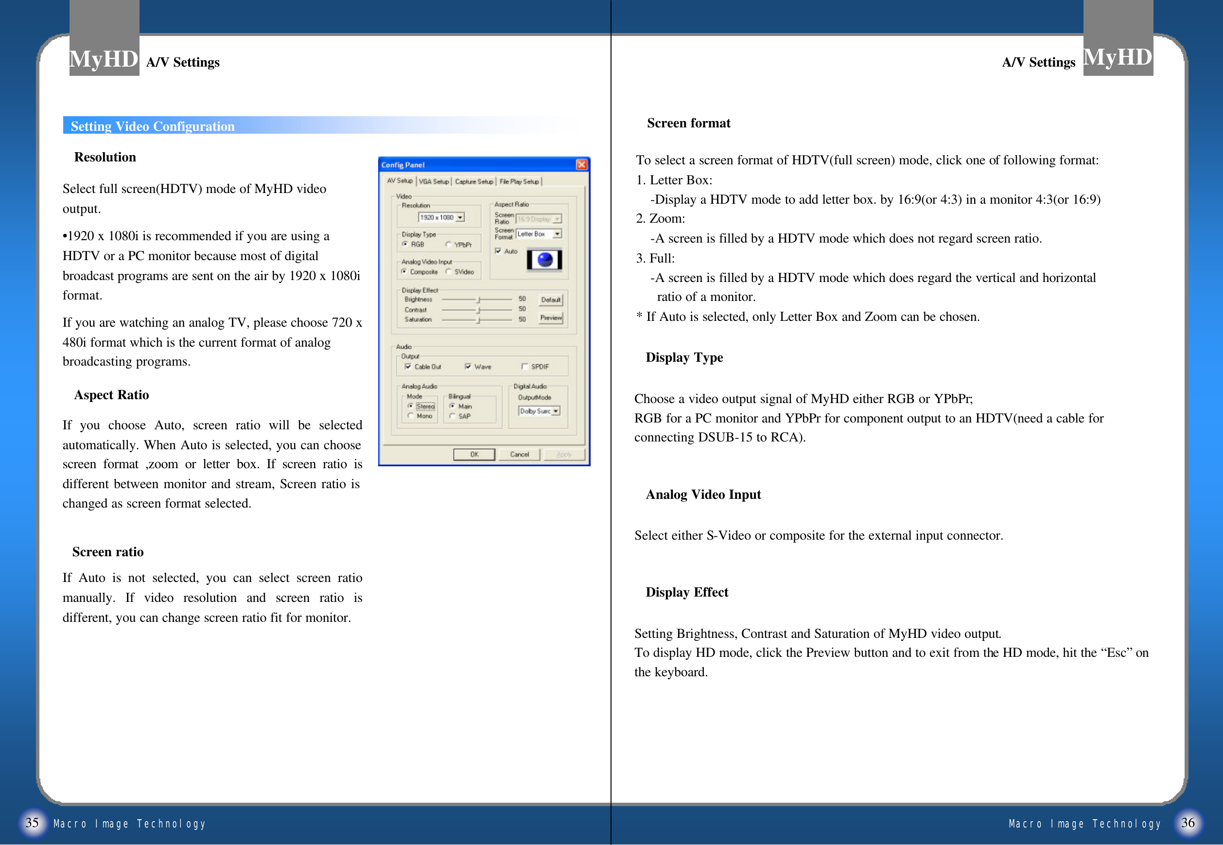 Macro Image TechnologyMyHDMacro Image TechnologyMyHD35 36Setting Video ConfigurationTo select a screen format of HDTV(full screen) mode, click one of following format:1. Letter Box:-Display a HDTV mode to add letter box. by 16:9(or 4:3) in a monitor 4:3(or 16:9)2. Zoom:-A screen is filled by a HDTV mode which does not regard screen ratio.3. Full:       -A screen is filled by a HDTV mode which does regard the vertical and horizontalratio of a monitor.* If Auto is selected, only Letter Box and Zoom can be chosen.ResolutionSelect full screen(HDTV) mode of MyHD video output. &bull;1920 x 1080i is recommended if you are using a   HDTV or a PC monitor because most of digital broadcast programs are sent on the air by 1920 x 1080i format. If you are watching an analog TV, please choose 720 x 480i format which is the current format of analog broadcasting programs. Aspect RatioIf you choose Auto, screen ratio will be selected automatically. When Auto is selected, you can choose screen format ,zoom or letter box. If screen ratio is different between monitor and stream, Screen ratio is changed as screen format selected. Screen formatA/V SettingsA/V SettingsDisplay TypeChoose a video output signal of MyHD either RGB or YPbPr;RGB for a PC monitor and YPbPr for component output to an HDTV(need a cable for connecting DSUB-15 to RCA).Analog Video InputSelect either S-Video or composite for the external input connector.Display EffectSetting Brightness, Contrast and Saturation of MyHD video output. To display HD mode, click the Preview button and to exit from the HD mode, hit the &ldquo;Esc&rdquo;on the keyboard.A/V SettingsA/V SettingsScreen ratioIf Auto is not selected, you can select screen ratio manually. If video resolution and screen ratio is different, you can change screen ratio fit for monitor.