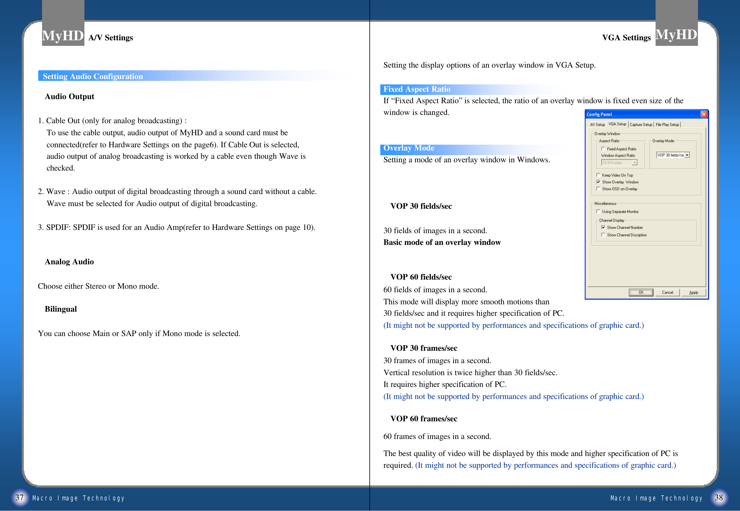 Macro Image TechnologyMyHDMacro Image TechnologyMyHD37 38Setting the display options of an overlay window in VGA Setup. Fixed Aspect RatioIf &ldquo;Fixed Aspect Ratio&rdquo;is selected, the ratio of an overlay window is fixed even size of the window is changed.Overlay ModeSetting a mode of an overlay window in Windows.VOP 30 fields/sec30 fields of images in a second.Basic mode of an overlay windowVOP 60 fields/sec60 fields of images in a second.This mode will display more smooth motions than 30 fields/sec and it requires higher specification of PC. (It might not be supported by performances and specifications of graphic card.)VOP 30 frames/sec30 frames of images in a second.Vertical resolution is twice higher than 30 fields/sec.It requires higher specification of PC.(It might not be supported by performances and specifications of graphic card.)VOP 60 frames/sec60 frames of images in a second.The best quality of video will be displayed by this mode and higher specification of PC is required. (It might not be supported by performances and specifications of graphic card.)To set Audio configurationAudio Output1. Cable Out (only for analog broadcasting) :To use the cable output, audio output of MyHD and a sound card must beconnected(refer to Hardware Settings on the page6). If Cable Out is selected,audio output of analog broadcasting is worked by a cable even though Wave ischecked.2. Wave : Audio output of digital broadcasting through a sound card without a cable.Wave must be selected for Audio output of digital broadcasting. 3. SPDIF: SPDIF is used for an Audio Amp(refer to Hardware Settings on page 10).Analog AudioChoose either Stereo or Mono mode. BilingualYou can choose Main or SAP only if Mono mode is selected.A/V SettingsA/V Settings VGA SettingsVGA SettingsSetting Audio Configuration