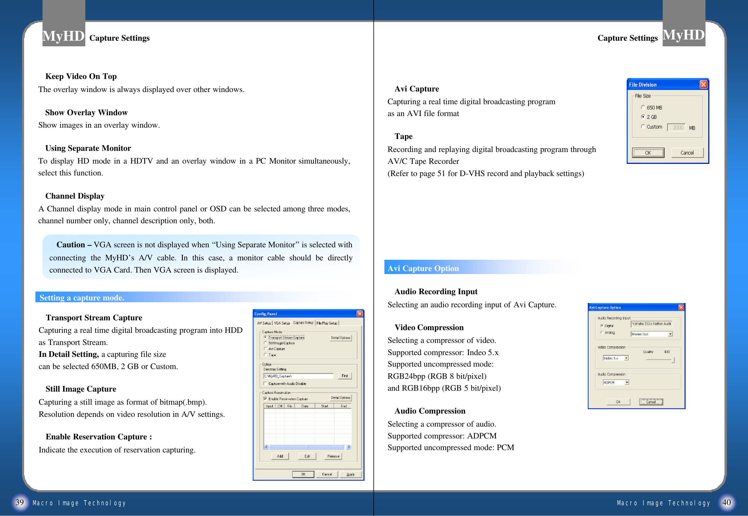 Macro Image TechnologyMyHDMacro Image TechnologyMyHD39 40Avi CaptureCapturing a real time digital broadcasting program as an AVI file formatTapeRecording and replaying digital broadcasting program through AV/C Tape Recorder(Refer to page 51 for D-VHS record and playback settings) ((ReferAvi Capture OptionAudio Recording InputSelecting an audio recording input of Avi Capture.Video Compression Selecting a compressor of video.Supported compressor: Indeo 5.xSupported uncompressed mode: RGB24bpp (RGB 8 bit/pixel)and RGB16bpp (RGB 5 bit/pixel)Audio CompressionSelecting a compressor of audio.Supported compressor: ADPCMSupported uncompressed mode: PCMKeep Video On TopThe overlay window is always displayed over other windows. Show Overlay WindowShow images in an overlay window.Using Separate MonitorTo display HD mode in a HDTV and an overlay window in a PC Monitor simultaneously, select this function.  Channel DisplayA Channel display mode in main control panel or OSD can be selected among three modes, channel number only, channel description only, both.Caution &ndash;VGA screen is not displayed when &ldquo;Using Separate Monitor&rdquo;is selected with connecting the MyHD&rsquo;sA/V cable. In this case, a monitor cable should be directly connected to VGA Card. Then VGA screen is displayed.Capture SettingsCapture Settings Capture SettingsCapture SettingsSetting a capture mode.Transport Stream CaptureCapturing a real time digital broadcasting program into HDD as Transport Stream.In Detail Setting, a capturing file size can be selected 650MB, 2 GB or Custom. Still Image CaptureCapturing a still image as format of bitmap(.bmp). Resolution depends on video resolution in A/V settings.Enable Reservation Capture :Indicate the execution of reservation capturing.