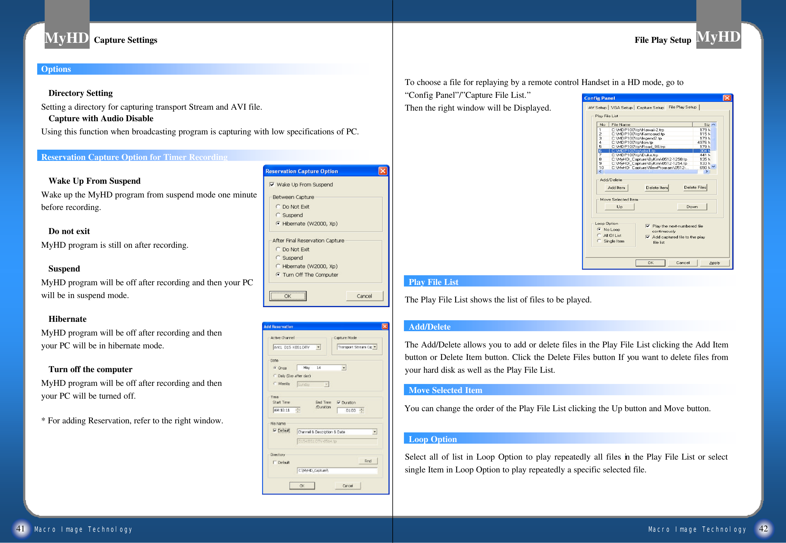 Macro Image TechnologyMyHDMacro Image TechnologyMyHD41 42OptionsDirectory Setting Setting a directory for capturing transport Stream and AVI file.Capture with Audio DisableUsing this function when broadcasting program is capturing with low specifications of PC.Reservation Capture Option for Timer RecordingWake Up From SuspendWake up the MyHD program from suspend mode one minutebefore recording.Do not exitMyHD program is still on after recording.SuspendMyHD program will be off after recording and then your PC will be in suspend mode.HibernateMyHD program will be off after recording and then your PC will be in hibernate mode.Turn off the computerMyHD program will be off after recording and then your PC will be turned off.* For adding Reservation, refer to the right window. Capture SettingsCapture Settings File Play SetupFile Play SetupPlay File ListThe Play File List shows the list of files to be played.Add/DeleteMove Selected ItemYou can change the order of the Play File List clicking the Up button and Move button.The Add/Delete allows you to add or delete files in the Play File List clicking the Add Item button or Delete Item button. Click the Delete Files button If you want to delete files from your hard disk as well as the Play File List.Loop OptionSelect all of list in Loop Option to play repeatedly all files in the Play File List or select single Item in Loop Option to play repeatedly a specific selected file.To choose a file for replaying by a remote control Handset in a HD mode, go to &ldquo;Config Panel&rdquo;/&rdquo;Capture File List.&rdquo;Then the right window will be Displayed.