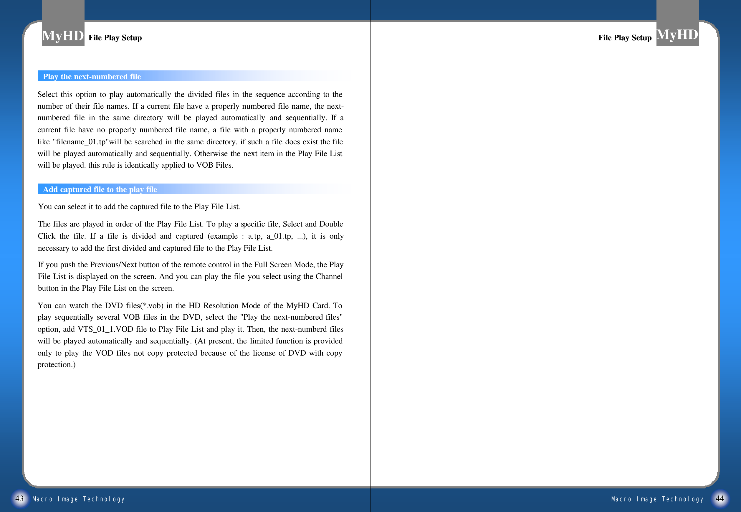 Macro Image TechnologyMyHDMacro Image TechnologyMyHD43 44Play the next-numbered fileFile Play SetupFile Play SetupFile Play SetupFile Play SetupSelect this option to play automatically the divided files in the sequence according to the number of their file names. If a current file have a properly numbered file name, the next-numbered file in the same directory will be played automatically and sequentially. If a current file have no properly numbered file name, a file with a properly numbered name like "filename_01.tp"will be searched in the same directory. if such a file does exist the file will be played automatically and sequentially. Otherwise the next item in the Play File List will be played. this rule is identically applied to VOB Files. Add captured file to the play fileYou can select it to add the captured file to the Play File List.The files are played in order of the Play File List. To play a specific file, Select and Double Click the file. If a file is divided and captured (example : a.tp, a_01.tp, ...), it is only necessary to add the first divided and captured file to the Play File List. If you push the Previous/Next button of the remote control in the Full Screen Mode, the Play File List is displayed on the screen. And you can play the file you select using the Channel button in the Play File List on the screen.You can watch the DVD files(*.vob) in the HD Resolution Mode of the MyHD Card. To play sequentially several VOB files in the DVD, select the "Play the next-numbered files" option, add VTS_01_1.VOD file to Play File List and play it. Then, the next-numberd files will be played automatically and sequentially. (At present, the limited function is provided only to play the VOD files not copy protected because of the license of DVD with copy protection.) 