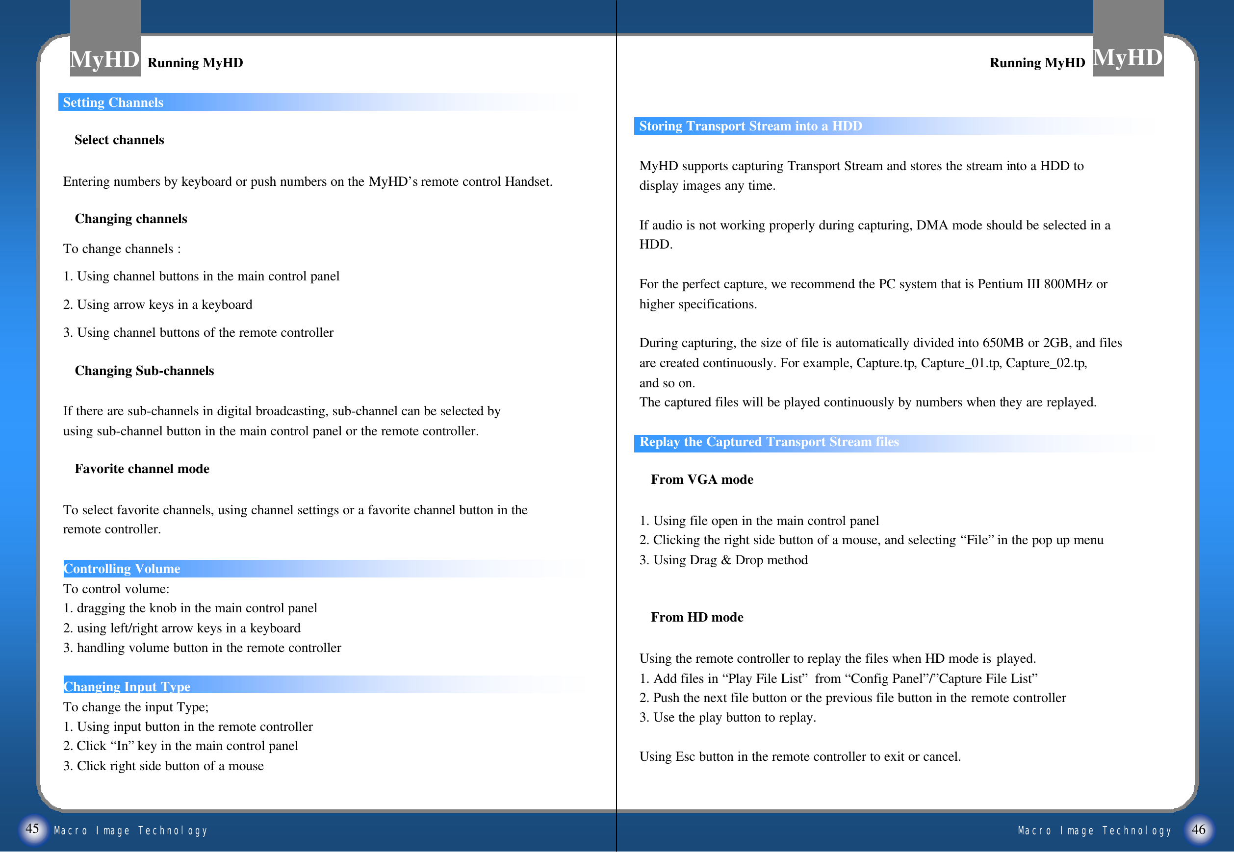 Macro Image TechnologyMyHDMacro Image TechnologyMyHD45 46Setting ChannelsSelect channelsEntering numbers by keyboard or push numbers on the MyHD&rsquo;s remote control Handset.Changing channelsTo change channels :1. Using channel buttons in the main control panel2. Using arrow keys in a keyboard 3. Using channel buttons of the remote controllerChanging Sub-channelsIf there are sub-channels in digital broadcasting, sub-channel can be selected by using sub-channel button in the main control panel or the remote controller.Favorite channel modeTo select favorite channels, using channel settings or a favorite channel button in the remote controller.Controlling VolumeTo control volume:1. dragging the knob in the main control panel2. using left/right arrow keys in a keyboard3. handling volume button in the remote controllerChanging Input TypeTo change the input Type;1. Using input button in the remote controller2. Click &ldquo;In&rdquo;key in the main control panel3. Click right side button of a mouseStoring Transport Stream into a HDDMyHD supports capturing Transport Stream and stores the stream into a HDD todisplay images any time.If audio is not working properly during capturing, DMA mode should be selected in aHDD.For the perfect capture, we recommend the PC system that is Pentium III 800MHz orhigher specifications. During capturing, the size of file is automatically divided into 650MB or 2GB, and filesare created continuously. For example, Capture.tp, Capture_01.tp, Capture_02.tp,and so on.The captured files will be played continuously by numbers when they are replayed. Replay the Captured Transport Stream filesFrom VGA mode1. Using file open in the main control panel2. Clicking the right side button of a mouse, and selecting &ldquo;File&rdquo;in the pop up menu3. Using Drag &amp; Drop methodFrom HD modeUsing the remote controller to replay the files when HD mode is played. 1. Add files in &ldquo;Play File List&rdquo;from &ldquo;Config Panel&rdquo;/&rdquo;Capture File List&rdquo;2. Push the next file button or the previous file button in the remote controller3. Use the play button to replay.Using Esc button in the remote controller to exit or cancel.Running MyHDRunning MyHD Running MyHDRunning MyHD