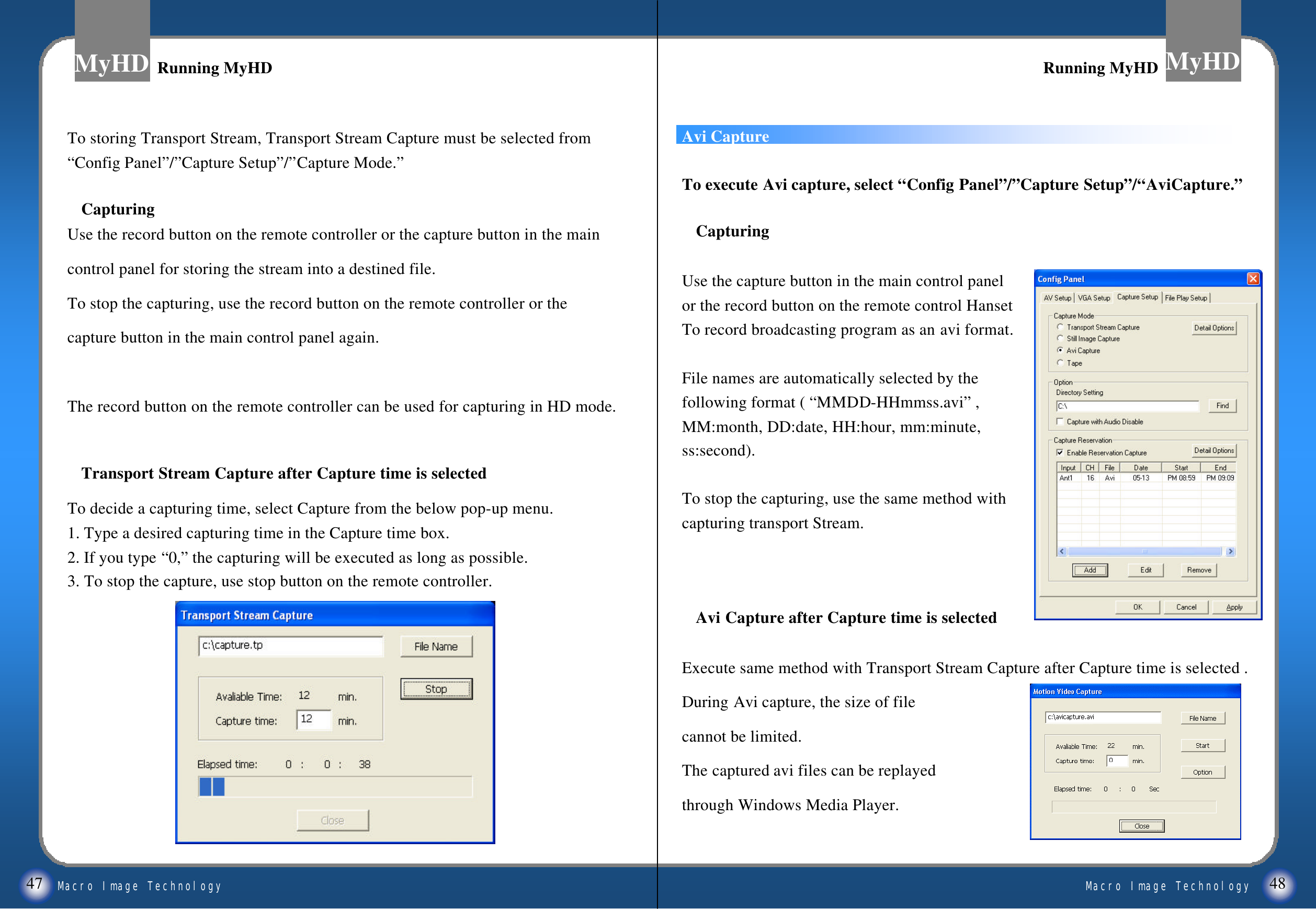 Macro Image TechnologyMyHDMacro Image TechnologyMyHD47 48Avi CaptureTo execute Avi capture, select &ldquo;Config Panel&rdquo;/&rdquo;Capture Setup&rdquo;/&ldquo;AviCapture.&rdquo;CapturingUse the capture button in the main control panel or the record button on the remote control Hanset To record broadcasting program as an avi format.File names are automatically selected by the following format ( &ldquo;MMDD-HHmmss.avi&rdquo;, MM:month, DD:date, HH:hour, mm:minute,ss:second).To stop the capturing, use the same method with capturing transport Stream.Avi Capture after Capture time is selectedExecute same method with Transport Stream Capture after Capture time is selected .During Avi capture, the size of file cannot be limited.The captured avi files can be replayed through Windows Media Player.To storing Transport Stream, Transport Stream Capture must be selected from&ldquo;Config Panel&rdquo;/&rdquo;Capture Setup&rdquo;/&rdquo;Capture Mode.&rdquo;CapturingUse the record button on the remote controller or the capture button in the maincontrol panel for storing the stream into a destined file.To stop the capturing, use the record button on the remote controller or thecapture button in the main control panel again. The record button on the remote controller can be used for capturing in HD mode. Transport Stream Capture after Capture time is selected To decide a capturing time, select Capture from the below pop-up menu. 1. Type a desired capturing time in the Capture time box.2. If you type &ldquo;0,&rdquo;the capturing will be executed as long as possible.3. To stop the capture, use stop button on the remote controller. Running MyHDRunning MyHD Running MyHDRunning MyHD