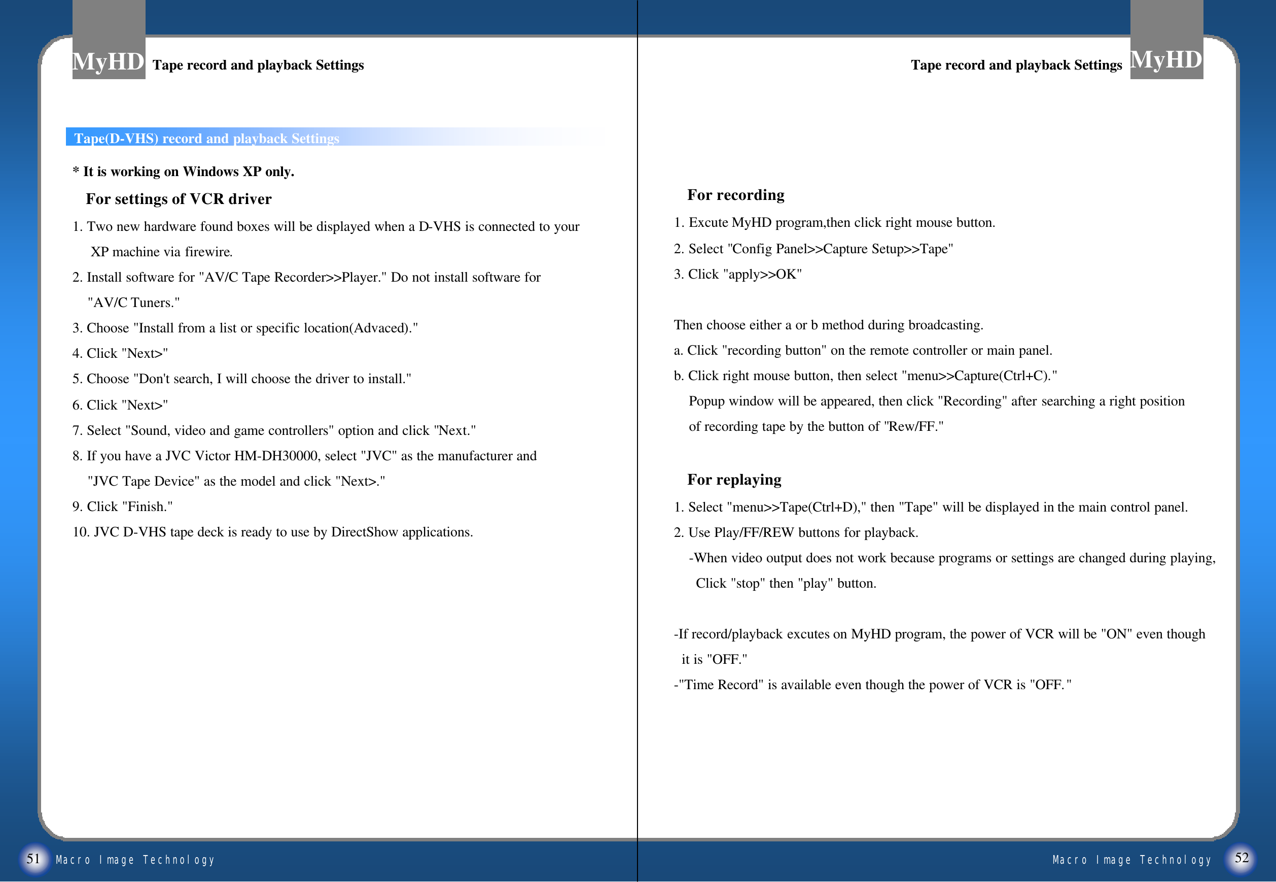 Macro Image TechnologyMyHDMacro Image TechnologyMyHD51Tape(D-VHS) record and playback Settings* It is working on Windows XP only.For settings of VCR driver1. Two new hardware found boxes will be displayed when a D-VHS is connected to your XP machine via firewire.2. Install software for "AV/C Tape Recorder>>Player." Do not install software for"AV/C Tuners."3. Choose "Install from a list or specific location(Advaced)."4. Click "Next>"5. Choose "Don't search, I will choose the driver to install."6. Click "Next>"7. Select "Sound, video and game controllers" option and click "Next."8. If you have a JVC Victor HM-DH30000, select "JVC" as the manufacturer and "JVC Tape Device" as the model and click "Next>."9. Click "Finish."10. JVC D-VHS tape deck is ready to use by DirectShow applications.For recording1. Excute MyHD program,then click right mouse button.2. Select "Config Panel>>Capture Setup>>Tape"3. Click "apply>>OK"Then choose either a or b method during broadcasting.a. Click "recording button" on the remote controller or main panel.b. Click right mouse button, then select "menu>>Capture(Ctrl+C)."Popup window will be appeared, then click "Recording" after searching a right position of recording tape by the button of "Rew/FF."For replaying1. Select "menu>>Tape(Ctrl+D)," then "Tape" will be displayed in the main control panel. 2. Use Play/FF/REW buttons for playback.-When video output does not work because programs or settings are changed during playing, Click "stop" then "play" button.-If record/playback excutes on MyHD program, the power of VCR will be "ON" even thoughit is "OFF."-"Time Record" is available even though the power of VCR is "OFF."52Tape record and playback SettingsTape record and playback Settings Tape record and playback SettingsTape record and playback Settings