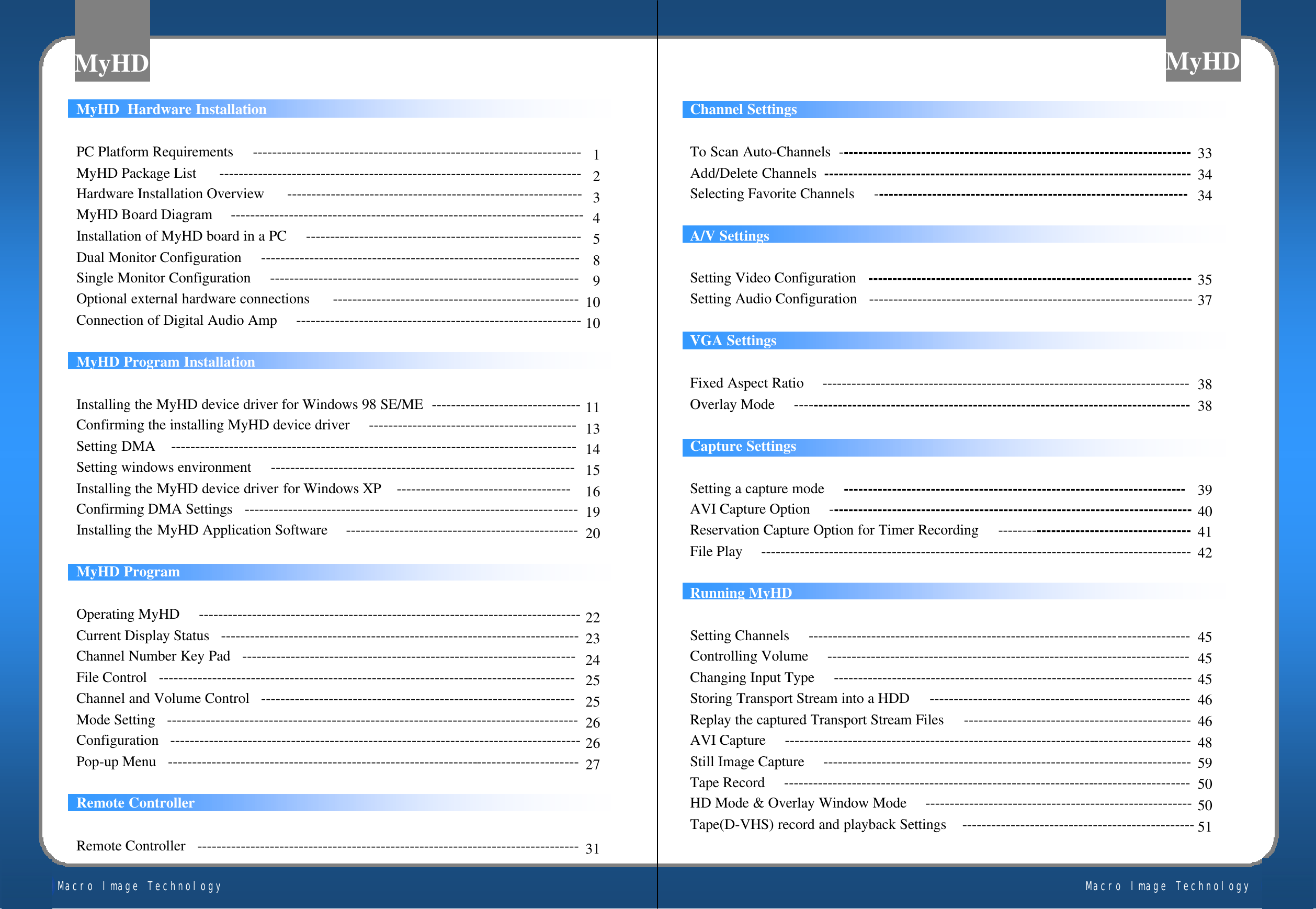 Macro Image TechnologyMyHDMacro Image TechnologyMyHDMyHD  Hardware InstallationPC Platform Requirements     --------------------------------------------------------------------MyHD Package List      ---------------------------------------------------------------------------Hardware Installation Overview      -------------------------------------------------------------MyHD Board Diagram     -------------------------------------------------------------------------Installation of MyHD board in a PC     ---------------------------------------------------------Dual Monitor Configuration     ------------------------------------------------------------------Single Monitor Configuration     ----------------------------------------------------------------Optional external hardware connections      ---------------------------------------------------Connection of Digital Audio Amp     -----------------------------------------------------------MyHD Program InstallationInstalling the MyHD device driver for Windows 98 SE/ME  -------------------------------Confirming the installing MyHD device driver     -------------------------------------------Setting DMA    ------------------------------------------------------------------------------------Setting windows environment     ---------------------------------------------------------------Installing the MyHD device driver for Windows XP    ------------------------------------Confirming DMA Settings   ---------------------------------------------------------------------Installing the MyHD Application Software     ------------------------------------------------MyHD ProgramOperating MyHD     -------------------------------------------------------------------------------Current Display Status   --------------------------------------------------------------------------Channel Number Key Pad   ---------------------------------------------------------------------File Control   --------------------------------------------------------------------------------------Channel and Volume Control   -----------------------------------------------------------------Mode Setting   -------------------------------------------------------------------------------------Configuration   -------------------------------------------------------------------------------------Pop-up Menu   -------------------------------------------------------------------------------------Remote ControllerRemote Controller   -------------------------------------------------------------------------------1234589101011131415161920222324252526262731Channel SettingsTo Scan Auto-Channels  -------------------------------------------------------------------------Add/Delete Channels ----------------------------------------------------------------------------Selecting Favorite Channels     -----------------------------------------------------------------A/V SettingsSetting Video Configuration  -------------------------------------------------------------------Setting Audio Configuration  -------------------------------------------------------------------VGA SettingsFixed Aspect Ratio     ----------------------------------------------------------------------------Overlay Mode     ----------------------------------------------------------------------------------Capture SettingsSetting a capture mode     -----------------------------------------------------------------------AVI Capture Option     ---------------------------------------------------------------------------Reservation Capture Option for Timer Recording     ----------------------------------------File Play     -----------------------------------------------------------------------------------------Running MyHDSetting Channels     -------------------------------------------------------------------------------Controlling Volume     ---------------------------------------------------------------------------Changing Input Type     --------------------------------------------------------------------------Storing Transport Stream into a HDD     ------------------------------------------------------Replay the captured Transport Stream Files     -----------------------------------------------AVI Capture     ------------------------------------------------------------------------------------Still Image Capture     ----------------------------------------------------------------------------Tape Record     ------------------------------------------------------------------------------------HD Mode &amp; Overlay Window Mode     -------------------------------------------------------Tape(D-VHS) record and playback Settings    ------------------------------------------------333434353738383940414245454546464859505051