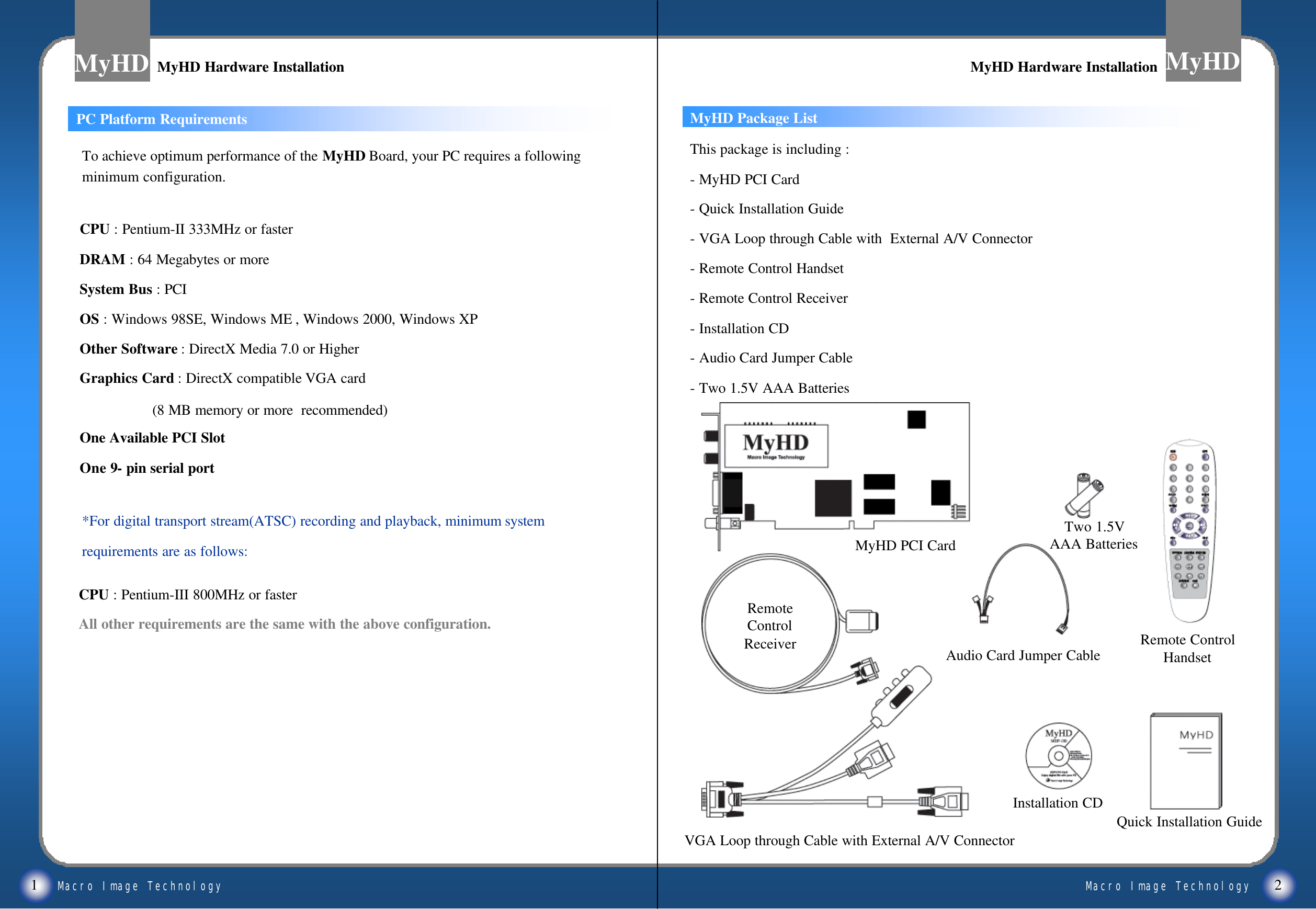 Macro Image TechnologyMyHDMacro Image TechnologyMyHDMyHD Package ListCPU : Pentium-III 800MHz or fasterAll other requirements are the same with the above configuration.1 2MyHD Hardware InstallationMyHD Hardware Installation MyHD Hardware InstallationMyHD Hardware InstallationThis package is including :-MyHD PCI Card-Quick Installation Guide-VGA Loop through Cable with  External A/V Connector-Remote Control Handset-Remote Control Receiver-Installation CD-Audio Card Jumper Cable-Two 1.5V AAA BatteriesTo achieve optimum performance of the MyHD Board, your PC requires a following minimum configuration.CPU : Pentium-II 333MHz or fasterDRAM : 64 Megabytes or moreSystem Bus : PCIOS : Windows 98SE, Windows ME , Windows 2000, Windows XPOther Software : DirectX Media 7.0 or HigherGraphics Card : DirectX compatible VGA card(8 MB memory or more  recommended)One Available PCI SlotOne 9-pin serial port*For digital transport stream(ATSC) recording and playback, minimum system requirements are as follows: MyHD PCI CardRemote ControlHandsetVGA Loop through Cable with External A/V ConnectorTwo 1.5VAAA BatteriesAudio Card Jumper CableRemoteControlReceiverQuick Installation GuideInstallation CDPC Platform Requirements