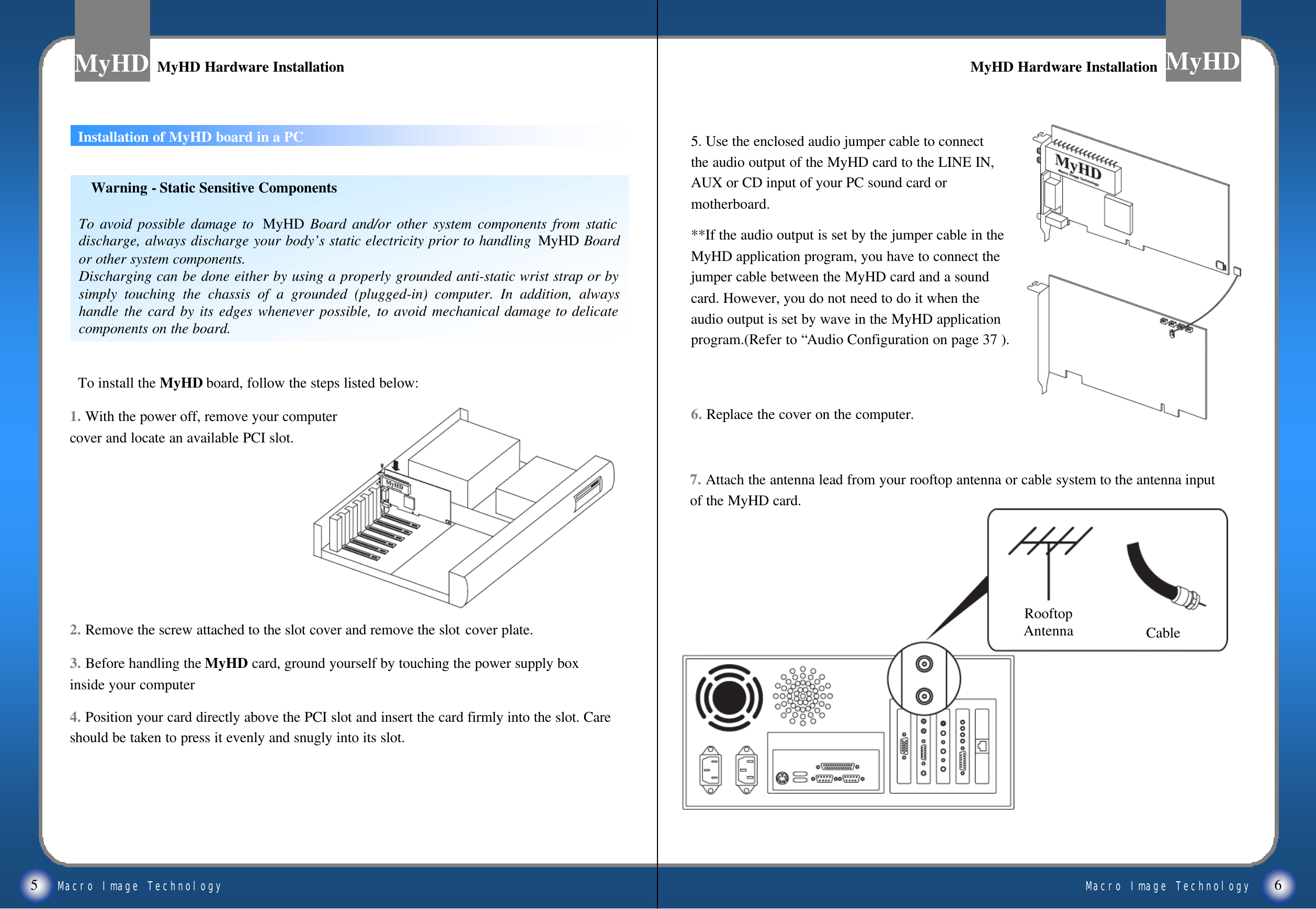Macro Image TechnologyMyHDMacro Image TechnologyMyHDInstallation of MyHD board in a PC5 6MyHD Hardware InstallationMyHD Hardware Installation MyHD Hardware InstallationMyHD Hardware Installation1. With the power off, remove your computer cover and locate an available PCI slot.2. Remove the screw attached to the slot cover and remove the slot cover plate.3. Before handling the MyHD card, ground yourself by touching the power supply box inside your computer4. Position your card directly above the PCI slot and insert the card firmly into the slot. Care should be taken to press it evenly and snugly into its slot.To install the MyHD board, follow the steps listed below:Warning -Static Sensitive ComponentsTo avoid possible damage to  MyHD Board and/or other system components from static discharge, always discharge your body&rsquo;s static electricity prior to handling  MyHD Board or other system components.Discharging can be done either by using a properly grounded anti-static wrist strap or by simply touching the chassis of a grounded (plugged-in) computer. In addition, always handle the card by its edges whenever possible, to avoid mechanical damage to delicate components on the board.5. Use the enclosed audio jumper cable to connect the audio output of the MyHD card to the LINE IN, AUX or CD input of your PC sound card or motherboard.**If the audio output is set by the jumper cable in the MyHD application program, you have to connect the jumper cable between the MyHD card and a sound card. However, you do not need to do it when the audio output is set by wave in the MyHD application program.(Refer to &ldquo;Audio Configuration on page 37 ).6. Replace the cover on the computer.7. Attach the antenna lead from your rooftop antenna or cable system to the antenna input of the MyHD card.RooftopAntenna Cable