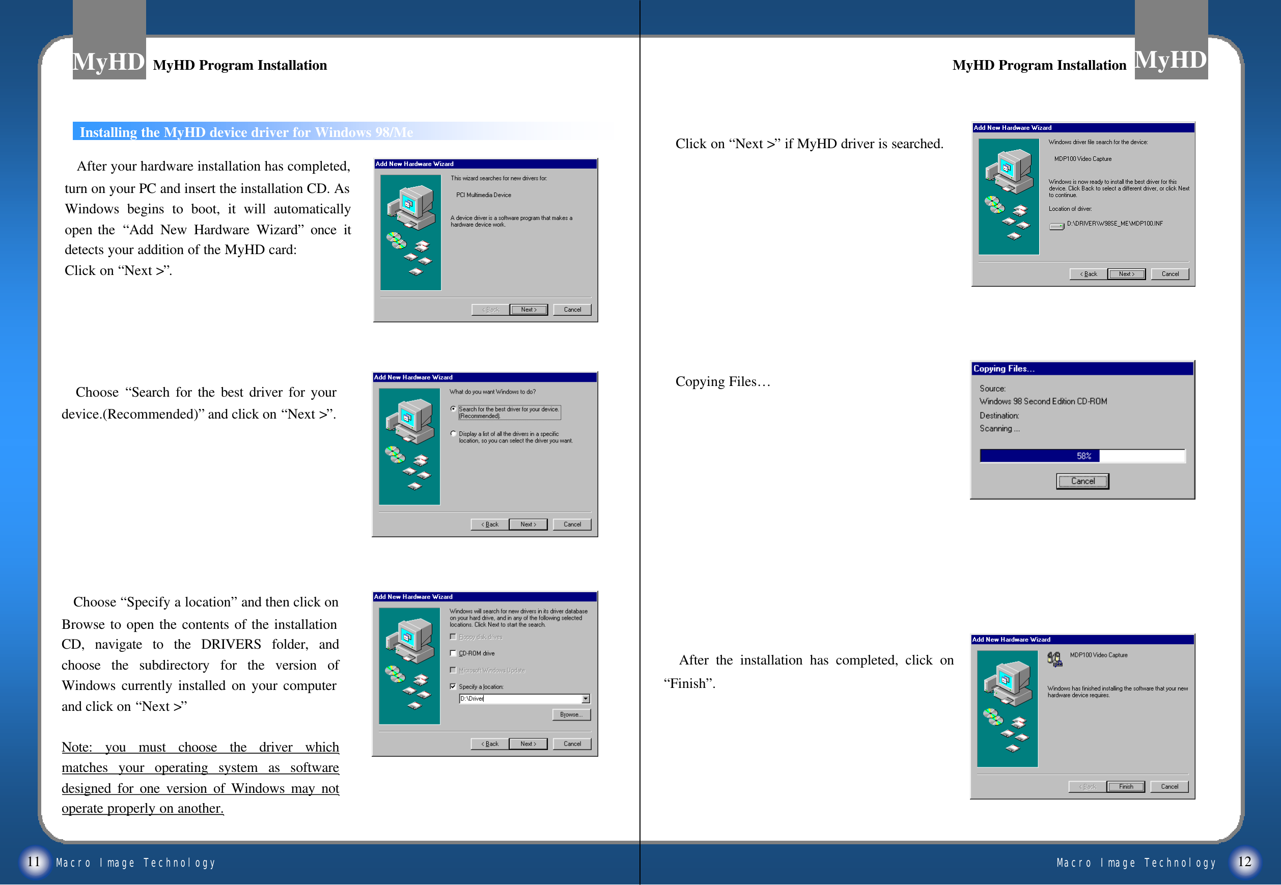 Macro Image TechnologyMyHDMacro Image TechnologyMyHDInstalling the MyHD device driver for Windows 98/Me11 12Choose  &ldquo;Search for the best driver for your device.(Recommended)&rdquo;and click on &ldquo;Next >&rdquo;.After your hardware installation has completed, turn on your PC and insert the installation CD. As Windows begins to boot, it will automatically open the  &ldquo;Add New Hardware Wizard&rdquo;once it detects your addition of the MyHD card:Click on &ldquo;Next >&rdquo;.Choose &ldquo;Specify a location&rdquo;and then click on Browse to open the contents of the installation CD, navigate to the DRIVERS folder, and choose the subdirectory for the version of Windows currently installed on your computer and click on &ldquo;Next >&rdquo;Note: you must choose the driver which matches your operating system as software designed for one version of Windows may not operate properly on another.Click on &ldquo;Next >&rdquo;if MyHD driver is searched.Copying Files&hellip;After the installation has completed, click on &ldquo;Finish&rdquo;.MyHD Program InstallationMyHD Program Installation MyHD Program InstallationMyHD Program Installation