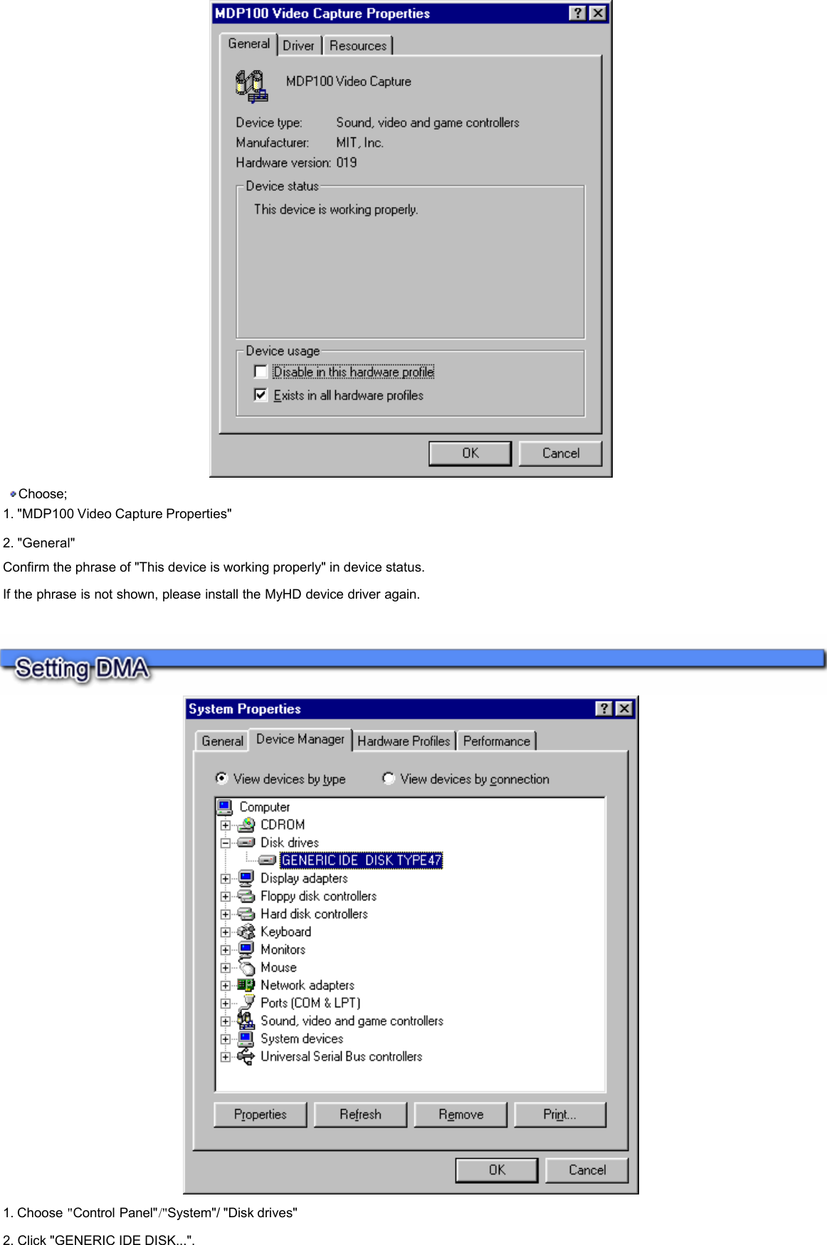    Choose;  1. &quot;MDP100 Video Capture Properties&quot;  2. &quot;General&quot;  Confirm the phrase of &quot;This device is working properly&quot; in device status.  If the phrase is not shown, please install the MyHD device driver again.      1. Choose &quot;Control Panel&quot;/&quot;System&quot;/ &quot;Disk drives&quot;  2. Click &quot;GENERIC IDE DISK...&quot;.    