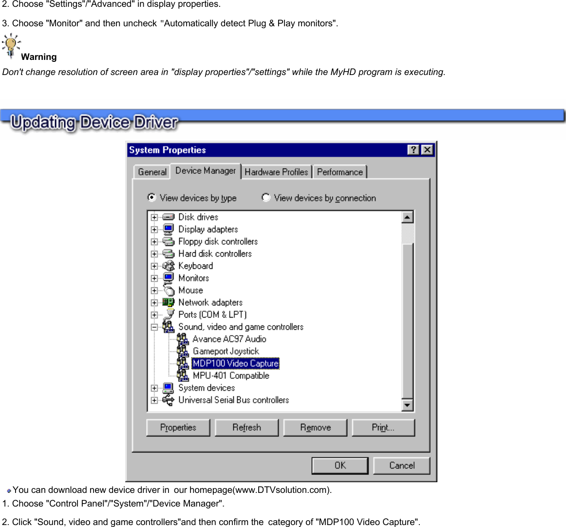    2. Choose &quot;Settings&quot;/&quot;Advanced&quot; in display properties.  3. Choose &quot;Monitor&quot; and then uncheck &quot;Automatically detect Plug &amp; Play monitors&quot;.  Warning  Don&apos;t change resolution of screen area in &quot;display properties&quot;/&quot;settings&quot; while the MyHD program is executing.   You can download new device driver in our homepage(www.DTVsolution.com).  1. Choose &quot;Control Panel&quot;/&quot;System&quot;/&quot;Device Manager&quot;.  2. Click &quot;Sound, video and game controllers&quot;and then confirm the category of &quot;MDP100 Video Capture&quot;.      