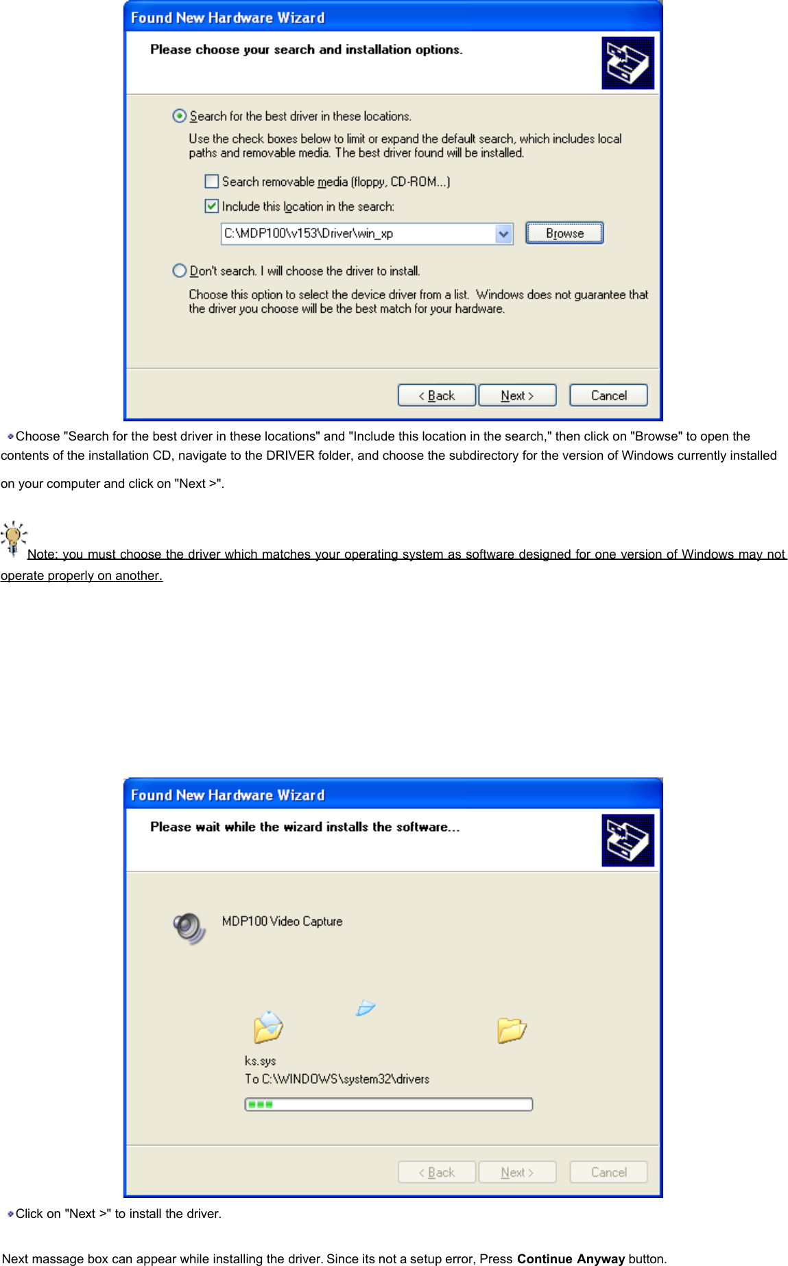   Choose &quot;Search for the best driver in these locations&quot; and &quot;Include this location in the search,&quot; then click on &quot;Browse&quot; to open the contents of the installation CD, navigate to the DRIVER folder, and choose the subdirectory for the version of Windows currently installed on your computer and click on &quot;Next &gt;&quot;.    Note: you must choose the driver which matches your operating system as software designed for one version of Windows may not operate properly on another.         Click on &quot;Next &gt;&quot; to install the driver.    Next massage box can appear while installing the driver. Since its not a setup error, Press Continue Anyway button. 