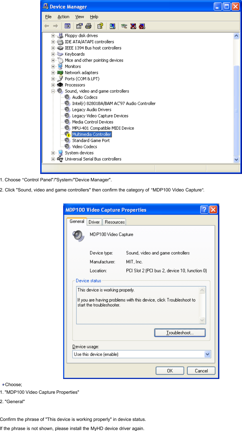   1. Choose &quot;Control Panel&quot;/&quot;System/&quot;Device Manager&quot;.  2. Click &quot;Sound, video and game controllers&quot; then confirm the category of &quot;MDP100 Video Capture&quot;.       Choose;  1. &quot;MDP100 Video Capture Properties&quot;  2. &quot;General&quot;    Confirm the phrase of &quot;This device is working properly&quot; in device status.  If the phrase is not shown, please install the MyHD device driver again.    