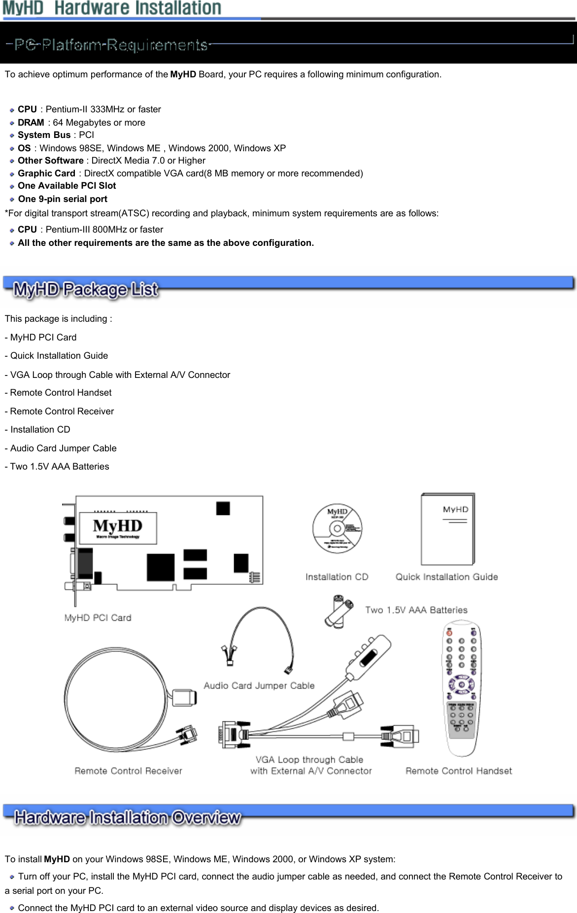         To achieve optimum performance of the MyHD Board, your PC requires a following minimum configuration.     CPU : Pentium-II 333MHz or faster   DRAM  : 64 Megabytes or more   System Bus : PCI   OS : Windows 98SE, Windows ME , Windows 2000, Windows XP   Other Software : DirectX Media 7.0 or Higher   Graphic Card : DirectX compatible VGA card(8 MB memory or more recommended)   One Available PCI Slot   One 9-pin serial port  *For digital transport stream(ATSC) recording and playback, minimum system requirements are as follows:    CPU : Pentium-III 800MHz or faster   All the other requirements are the same as the above configuration.  This package is including :  - MyHD PCI Card  - Quick Installation Guide  - VGA Loop through Cable with External A/V Connector   - Remote Control Handset  - Remote Control Receiver  - Installation CD  - Audio Card Jumper Cable  - Two 1.5V AAA Batteries     To install MyHD on your Windows 98SE, Windows ME, Windows 2000, or Windows XP system:   Turn off your PC, install the MyHD PCI card, connect the audio jumper cable as needed, and connect the Remote Control Receiver to a serial port on your PC.   Connect the MyHD PCI card to an external video source and display devices as desired.  