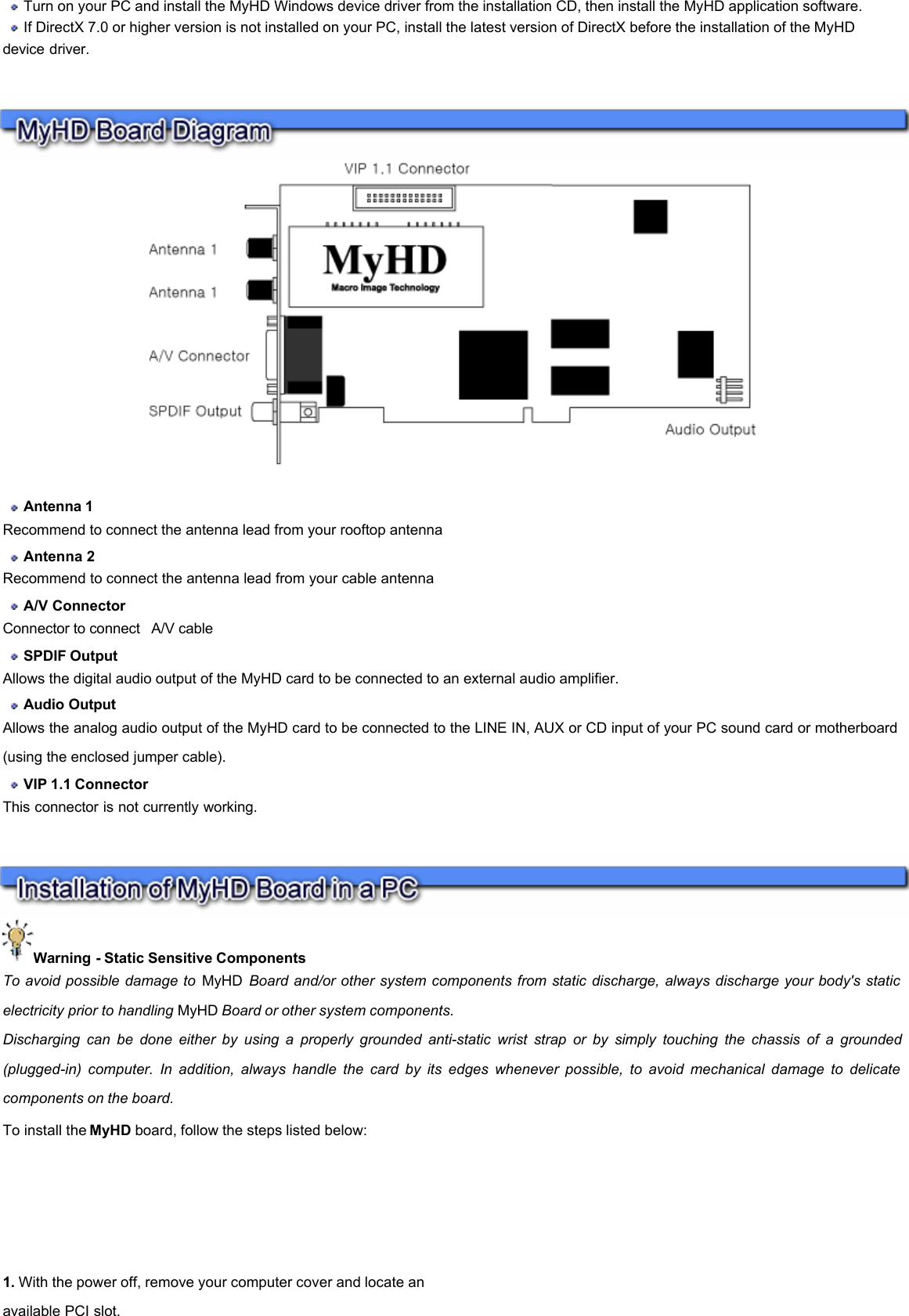        Turn on your PC and install the MyHD Windows device driver from the installation CD, then install the MyHD application software.    If DirectX 7.0 or higher version is not installed on your PC, install the latest version of DirectX before the installation of the MyHD device driver.      Antenna 1  Recommend to connect the antenna lead from your rooftop antenna   Antenna 2  Recommend to connect the antenna lead from your cable antenna   A/V Connector  Connector to connect  A/V cable  SPDIF Output   Allows the digital audio output of the MyHD card to be connected to an external audio amplifier.   Audio Output  Allows the analog audio output of the MyHD card to be connected to the LINE IN, AUX or CD input of your PC sound card or motherboard (using the enclosed jumper cable).   VIP 1.1 Connector  This connector is not currently working.  Warning - Static Sensitive Components  To avoid possible damage to MyHD Board and/or other system components from static discharge, always discharge your body&apos;s static electricity prior to handling MyHD Board or other system components.  Discharging can be done either by using a properly grounded anti-static wrist strap or by simply touching the chassis of a grounded(plugged-in) computer. In addition, always handle the card by its edges whenever possible, to avoid mechanical damage to delicate components on the board.  To install the MyHD board, follow the steps listed below:  1. With the power off, remove your computer cover and locate an available PCI slot.  