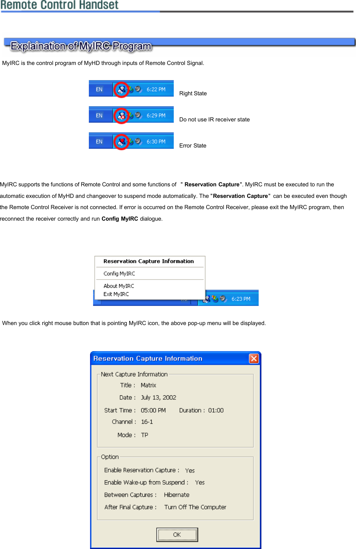    MyIRC is the control program of MyHD through inputs of Remote Control Signal.      MyIRC supports the functions of Remote Control and some functions of  &quot; Reservation Capture&quot;. MyIRC must be executed to run the automatic execution of MyHD and changeover to suspend mode automatically. The &quot;Reservation Capture&quot; can be executed even though the Remote Control Receiver is not connected. If error is occurred on the Remote Control Receiver, please exit the MyIRC program, then reconnect the receiver correctly and run Config MyIRC dialogue.        When you click right mouse button that is pointing MyIRC icon, the above pop-up menu will be displayed.         Right State  Do not use IR receiver state  Error State 