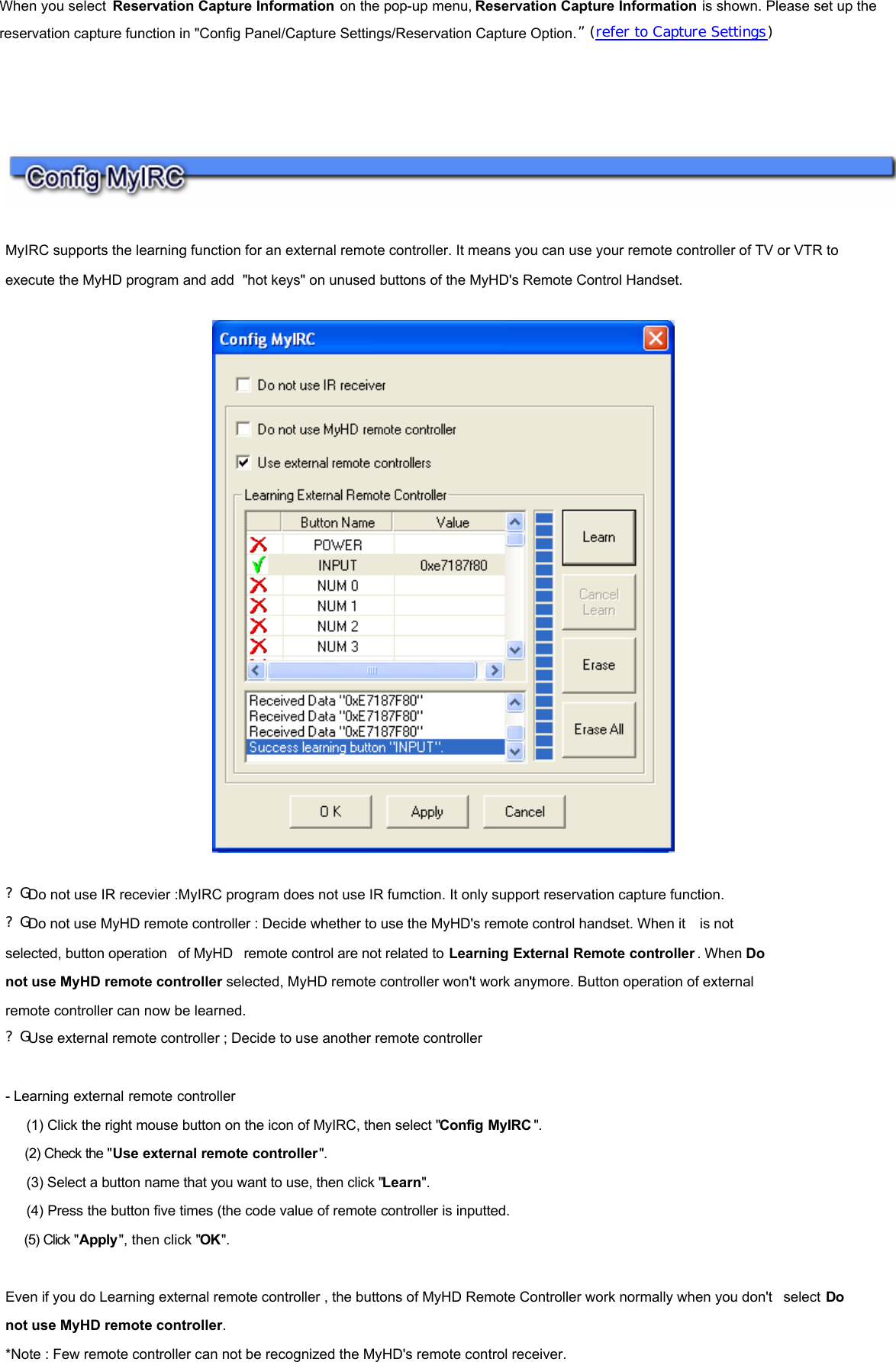 When you select  Reservation Capture Information on the pop-up menu, Reservation Capture Information is shown. Please set up the reservation capture function in &quot;Config Panel/Capture Settings/Reservation Capture Option.” (refer to Capture Settings)         MyIRC supports the learning function for an external remote controller. It means you can use your remote controller of TV or VTR to execute the MyHD program and add &quot;hot keys&quot; on unused buttons of the MyHD&apos;s Remote Control Handset.       ?G Do not use IR recevier :MyIRC program does not use IR fumction. It only support reservation capture function. ?G Do not use MyHD remote controller : Decide whether to use the MyHD&apos;s remote control handset. When it  is not  selected, button operation  of MyHD  remote control are not related to Learning External Remote controller . When Do  not use MyHD remote controller selected, MyHD remote controller won&apos;t work anymore. Button operation of external  remote controller can now be learned. ?G Use external remote controller ; Decide to use another remote controller   - Learning external remote controller    (1) Click the right mouse button on the icon of MyIRC, then select &quot;Config MyIRC &quot;.    (2) Check the &quot;Use external remote controller&quot;.    (3) Select a button name that you want to use, then click &quot;Learn&quot;.    (4) Press the button five times (the code value of remote controller is inputted.    (5) Click &quot;Apply&quot;, then click &quot;OK&quot;.   Even if you do Learning external remote controller , the buttons of MyHD Remote Controller work normally when you don&apos;t  select Do  not use MyHD remote controller.  *Note : Few remote controller can not be recognized the MyHD&apos;s remote control receiver.     