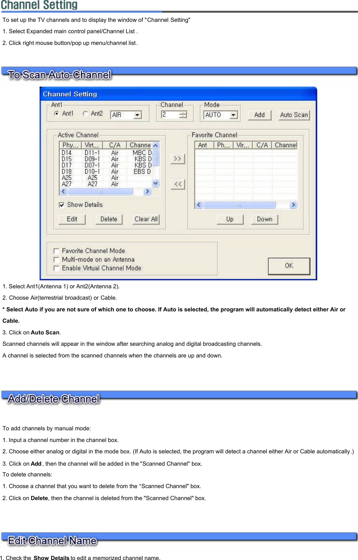          1. Check the Show Details to edit a memorized channel name. To set up the TV channels and to display the window of &quot;Channel Setting&quot;  1. Select Expanded main control panel/Channel List .  2. Click right mouse button/pop up menu/channel list.   1. Select Ant1(Antenna 1) or Ant2(Antenna 2).  2. Choose Air(terrestrial broadcast) or Cable.  * Select Auto if you are not sure of which one to choose. If Auto is selected, the program will automatically detect either Air or Cable.  3. Click on Auto Scan.  Scanned channels will appear in the window after searching analog and digital broadcasting channels.  A channel is selected from the scanned channels when the channels are up and down.    To add channels by manual mode:  1. Input a channel number in the channel box.  2. Choose either analog or digital in the mode box. (If Auto is selected, the program will detect a channel either Air or Cable automatically.)  3. Click on Add , then the channel will be added in the &quot;Scanned Channel&quot; box.  To delete channels:  1. Choose a channel that you want to delete from the °Scanned Channel&quot; box.  2. Click on Delete, then the channel is deleted from the &quot;Scanned Channel&quot; box.  