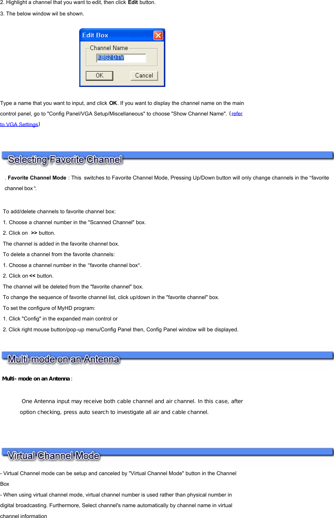 2. Highlight a channel that you want to edit, then click Edit button. 3. The below window wil be shown.       Type a name that you want to input, and click OK. If you want to display the channel name on the main control panel, go to &quot;Config Panel/VGA Setup/Miscellaneous&quot; to choose &quot;Show Channel Name&quot;. (refer to VGA Settings)       Multi-mode on an Antenna :  One Antenna input may receive both cable channel and air channel. In this case, after option checking, press auto search to investigate all air and cable channel.     - Virtual Channel mode can be setup and canceled by &quot;Virtual Channel Mode&quot; button in the Channel Box  - When using virtual channel mode, virtual channel number is used rather than physical number in digital broadcasting. Furthermore, Select channel&apos;s name automatically by channel name in virtual channel information . Favorite Channel Mode : This switches to Favorite Channel Mode, Pressing Up/Down button will only change channels in the &quot;favorite channel box &quot;.     To add/delete channels to favorite channel box:  1. Choose a channel number in the &quot;Scanned Channel&quot; box.  2. Click on  &gt;&gt; button.  The channel is added in the favorite channel box.  To delete a channel from the favorite channels:  1. Choose a channel number in the &quot;favorite channel box&quot;.  2. Click on &lt;&lt; button.  The channel will be deleted from the &quot;favorite channel&quot; box.  To change the sequence of favorite channel list, click up/down in the &quot;favorite channel&quot; box.  To set the configure of MyHD program:  1. Click &quot;Config&quot; in the expanded main control or  2. Click right mouse button/pop-up menu/Config Panel then, Config Panel window will be displayed.  