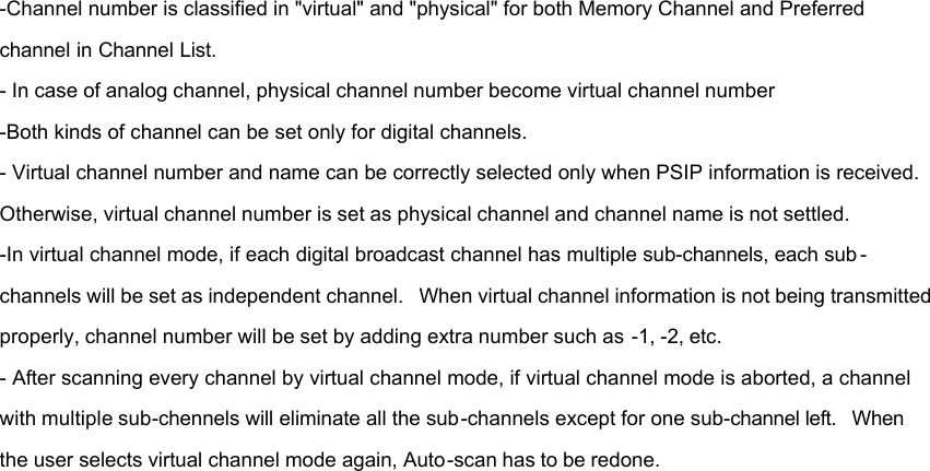 -Channel number is classified in &quot;virtual&quot; and &quot;physical&quot; for both Memory Channel and Preferred channel in Channel List. - In case of analog channel, physical channel number become virtual channel number -Both kinds of channel can be set only for digital channels. - Virtual channel number and name can be correctly selected only when PSIP information is received. Otherwise, virtual channel number is set as physical channel and channel name is not settled. -In virtual channel mode, if each digital broadcast channel has multiple sub-channels, each sub -channels will be set as independent channel.  When virtual channel information is not being transmitted properly, channel number will be set by adding extra number such as -1, -2, etc. - After scanning every channel by virtual channel mode, if virtual channel mode is aborted, a channel with multiple sub-chennels will eliminate all the sub-channels except for one sub-channel left.  When the user selects virtual channel mode again, Auto-scan has to be redone.         