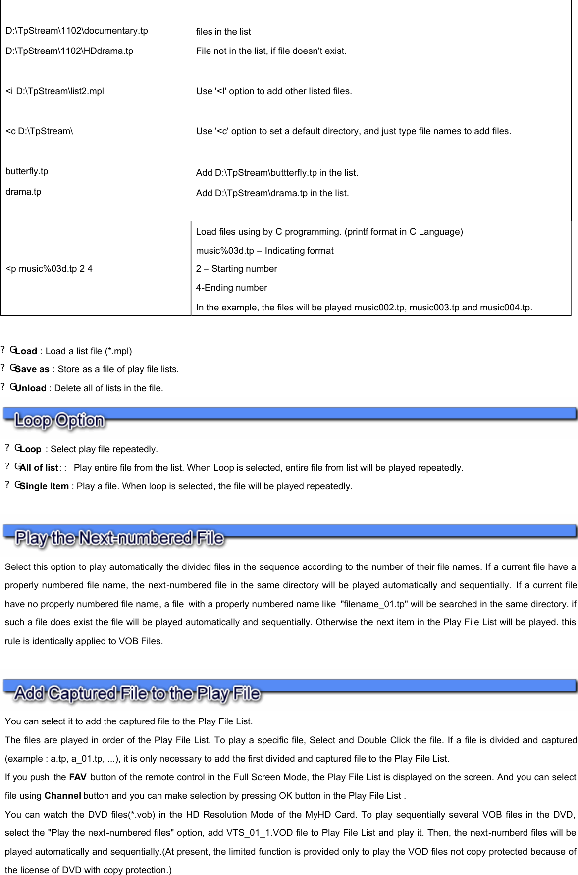   ?G Load : Load a list file (*.mpl) ?G Save as : Store as a file of play file lists. ?G Unload : Delete all of lists in the file.               D:\TpStream\1102\documentary.tp  files in the list  D:\TpStream\1102\HDdrama.tp File not in the list, if file doesn&apos;t exist.     &lt;i D:\TpStream\list2.mpl Use &apos;&lt;I&apos; option to add other listed files.     &lt;c D:\TpStream\  Use &apos;&lt;c&apos; option to set a default directory, and just type file names to add files.      butterfly.tp Add D:\TpStream\buttterfly.tp in the list.  drama.tp Add D:\TpStream\drama.tp in the list.      &lt;p music%03d.tp 2 4  Load files using by C programming. (printf format in C Language) music%03d.tp – Indicating format 2 – Starting number 4-Ending number In the example, the files will be played music002.tp, music003.tp and music004.tp.   ?G Loop  : Select play file repeatedly. ?G All of list: :  Play entire file from the list. When Loop is selected, entire file from list will be played repeatedly. ?G Single Item : Play a file. When loop is selected, the file will be played repeatedly.  Select this option to play automatically the divided files in the sequence according to the number of their file names. If a current file have a properly numbered file name, the next-numbered file in the same directory will be played automatically and sequentially. If a current file have no properly numbered file name, a file with a properly numbered name like &quot;filename_01.tp&quot; will be searched in the same directory. if such a file does exist the file will be played automatically and sequentially. Otherwise the next item in the Play File List will be played. this rule is identically applied to VOB Files.  You can select it to add the captured file to the Play File List.  The files are played in order of the Play File List. To play a specific file, Select and Double Click the file. If a file is divided and captured(example : a.tp, a_01.tp, ...), it is only necessary to add the first divided and captured file to the Play File List.  If you push the FAV  button of the remote control in the Full Screen Mode, the Play File List is displayed on the screen. And you can select file using Channel button and you can make selection by pressing OK button in the Play File List .  You can watch the DVD files(*.vob) in the HD Resolution Mode of the MyHD Card. To play sequentially several VOB files in the DVD, select the &quot;Play the next-numbered files&quot; option, add VTS_01_1.VOD file to Play File List and play it. Then, the next-numberd files will be played automatically and sequentially.(At present, the limited function is provided only to play the VOD files not copy protected because of the license of DVD with copy protection.)  