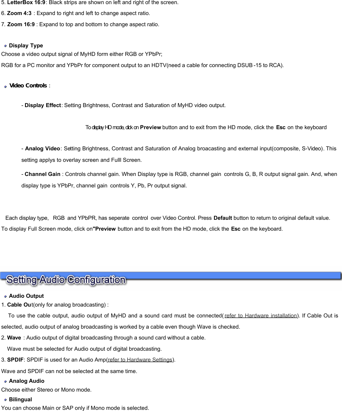            5. LetterBox 16:9: Black strips are shown on left and right of the screen. 6. Zoom 4:3 : Expand to right and left to change aspect ratio. 7. Zoom 16:9 : Expand to top and bottom to change aspect ratio.     Display Type  Choose a video output signal of MyHD form either RGB or YPbPr;  RGB for a PC monitor and YPbPr for component output to an HDTV(need a cable for connecting DSUB -15 to RCA).     Video Controls :  - Display Effect: Setting Brightness, Contrast and Saturation of MyHD video output.                                              To display HD mode, click on Preview button and to exit from the HD mode, click the  Esc on the keyboard  - Analog Video: Setting Brightness, Contrast and Saturation of Analog broacasting and external input(composite, S-Video). This setting applys to overlay screen and Fulll Screen.  - Channel Gain : Controls channel gain. When Display type is RGB, channel gain controls G, B, R output signal gain. And, when display type is YPbPr, channel gain controls Y, Pb, Pr output signal.      Each display type,  RGB and YPbPR, has seperate control over Video Control. Press Default button to return to original default value. To display Full Screen mode, click on&quot;Preview button and to exit from the HD mode, click the Esc on the keyboard.        Audio Output  1. Cable Out(only for analog broadcasting) :       To use the cable output, audio output of MyHD and a sound card must be connected( refer to Hardware installation). If Cable Out is selected, audio output of analog broadcasting is worked by a cable even though Wave is checked.  2. Wave  : Audio output of digital broadcasting through a sound card without a cable.       Wave must be selected for Audio output of digital broadcasting.  3. SPDIF: SPDIF is used for an Audio Amp(refer to Hardware Settings).  Wave and SPDIF can not be selected at the same time.   Analog Audio   Choose either Stereo or Mono mode.   Bilingual  You can choose Main or SAP only if Mono mode is selected.  