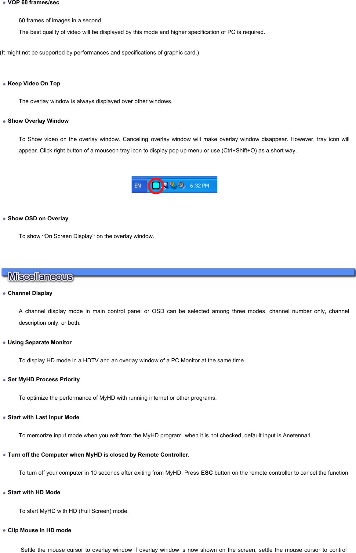  VOP 60 frames/sec  60 frames of images in a second.  The best quality of video will be displayed by this mode and higher specification of PC is required.  (It might not be supported by performances and specifications of graphic card.)     Keep Video On Top  The overlay window is always displayed over other windows.   Show Overlay Window  To Show video on the overlay window. Canceling overlay window will make overlay window disappear. However, tray icon will appear. Click right button of a mouseon tray icon to display pop up menu or use (Ctrl+Shift+O) as a short way.        Show OSD on Overlay To show “On Screen Display” on the overlay window.     Channel Display  A channel display mode in main control panel or OSD can be selected among three modes, channel number only, channel description only, or both.   Using Separate Monitor  To display HD mode in a HDTV and an overlay window of a PC Monitor at the same time.  Set MyHD Process Priority To optimize the performance of MyHD with running internet or other programs.  Start with Last Input Mode To memorize input mode when you exit from the MyHD program. when it is not checked, default input is Anetenna1.  Turn off the Computer when MyHD is closed by Remote Controller.  To turn off your computer in 10 seconds after exiting from MyHD. Press ESC button on the remote controller to cancel the function.  Start with HD Mode To start MyHD with HD (Full Screen) mode.     Clip Mouse in HD mode Settle the mouse cursor to overlay window if overlay window is now shown on the screen, settle the mouse cursor to control 