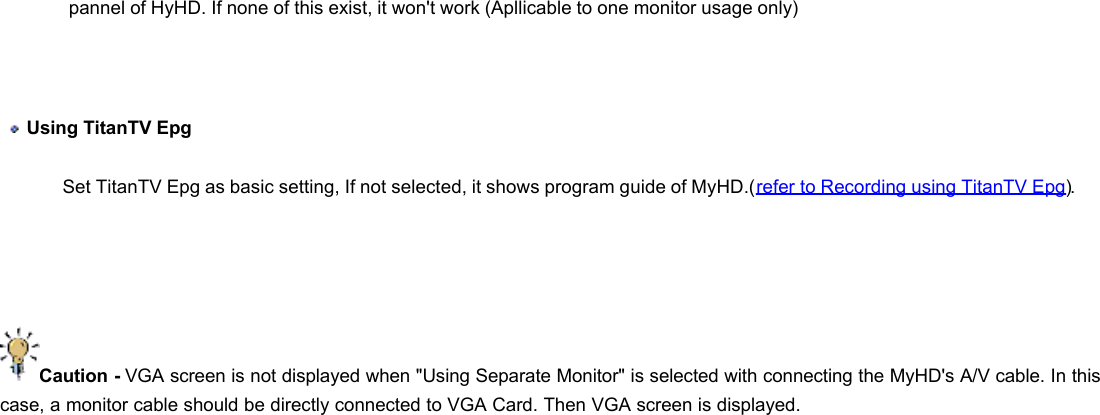           pannel of HyHD. If none of this exist, it won&apos;t work (Apllicable to one monitor usage only)    Using TitanTV Epg  Set TitanTV Epg as basic setting, If not selected, it shows program guide of MyHD.(refer to Recording using TitanTV Epg).      Caution - VGA screen is not displayed when &quot;Using Separate Monitor&quot; is selected with connecting the MyHD&apos;s A/V cable. In this case, a monitor cable should be directly connected to VGA Card. Then VGA screen is displayed.  