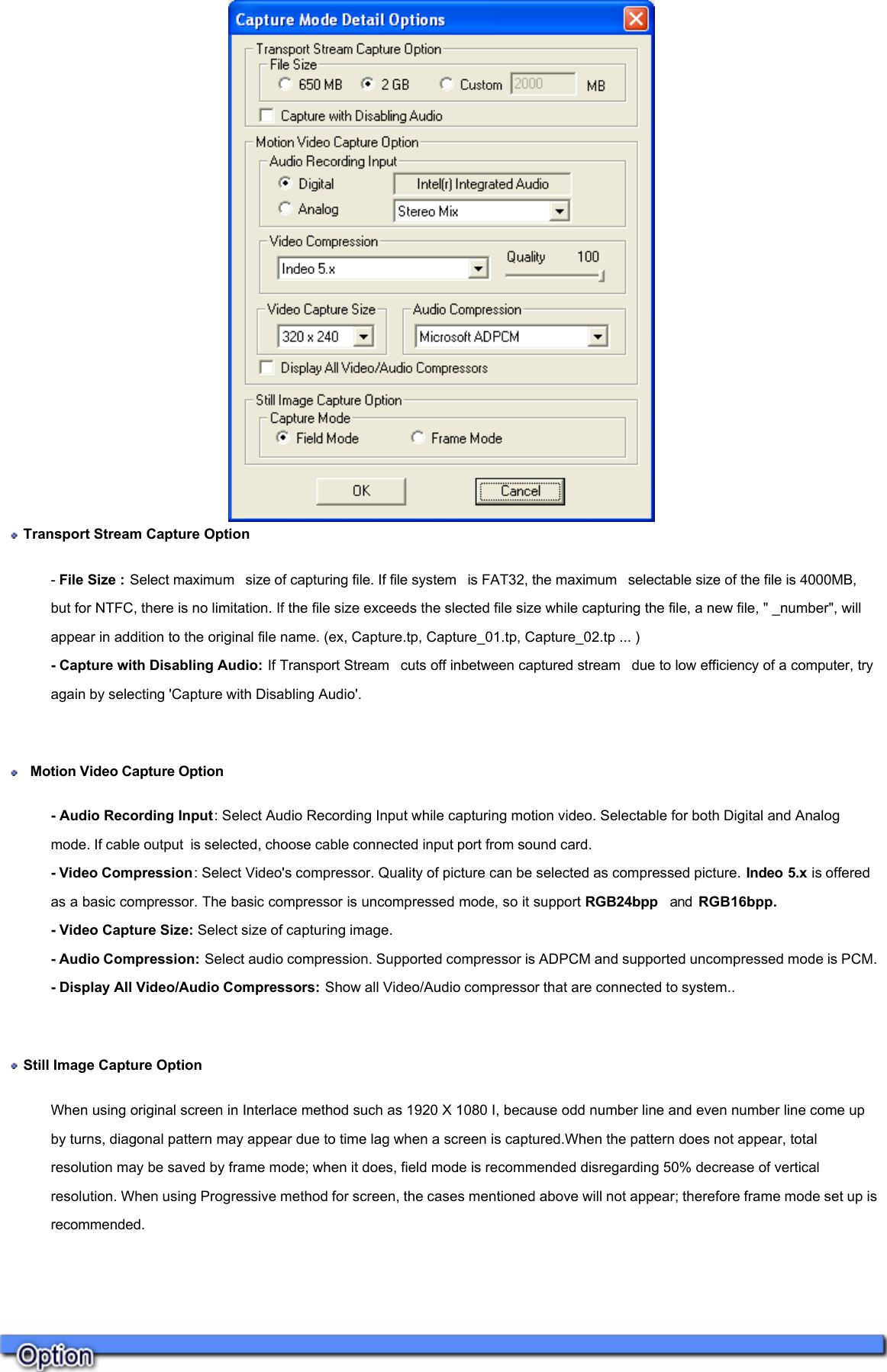      Transport Stream Capture Option - File Size : Select maximum  size of capturing file. If file system  is FAT32, the maximum  selectable size of the file is 4000MB, but for NTFC, there is no limitation. If the file size exceeds the slected file size while capturing the file, a new file, &quot; _number&quot;, will appear in addition to the original file name. (ex, Capture.tp, Capture_01.tp, Capture_02.tp ... ) - Capture with Disabling Audio: If Transport Stream  cuts off inbetween captured stream  due to low efficiency of a computer, try again by selecting &apos;Capture with Disabling Audio&apos;.      Motion Video Capture Option  - Audio Recording Input: Select Audio Recording Input while capturing motion video. Selectable for both Digital and Analog mode. If cable output is selected, choose cable connected input port from sound card.  - Video Compression: Select Video&apos;s compressor. Quality of picture can be selected as compressed picture. Indeo 5.x is offered as a basic compressor. The basic compressor is uncompressed mode, so it support RGB24bpp  and  RGB16bpp. - Video Capture Size: Select size of capturing image. - Audio Compression: Select audio compression. Supported compressor is ADPCM and supported uncompressed mode is PCM.  - Display All Video/Audio Compressors: Show all Video/Audio compressor that are connected to system..    Still Image Capture Option When using original screen in Interlace method such as 1920 X 1080 I, because odd number line and even number line come up by turns, diagonal pattern may appear due to time lag when a screen is captured.When the pattern does not appear, total resolution may be saved by frame mode; when it does, field mode is recommended disregarding 50% decrease of vertical resolution. When using Progressive method for screen, the cases mentioned above will not appear; therefore frame mode set up is recommended.     