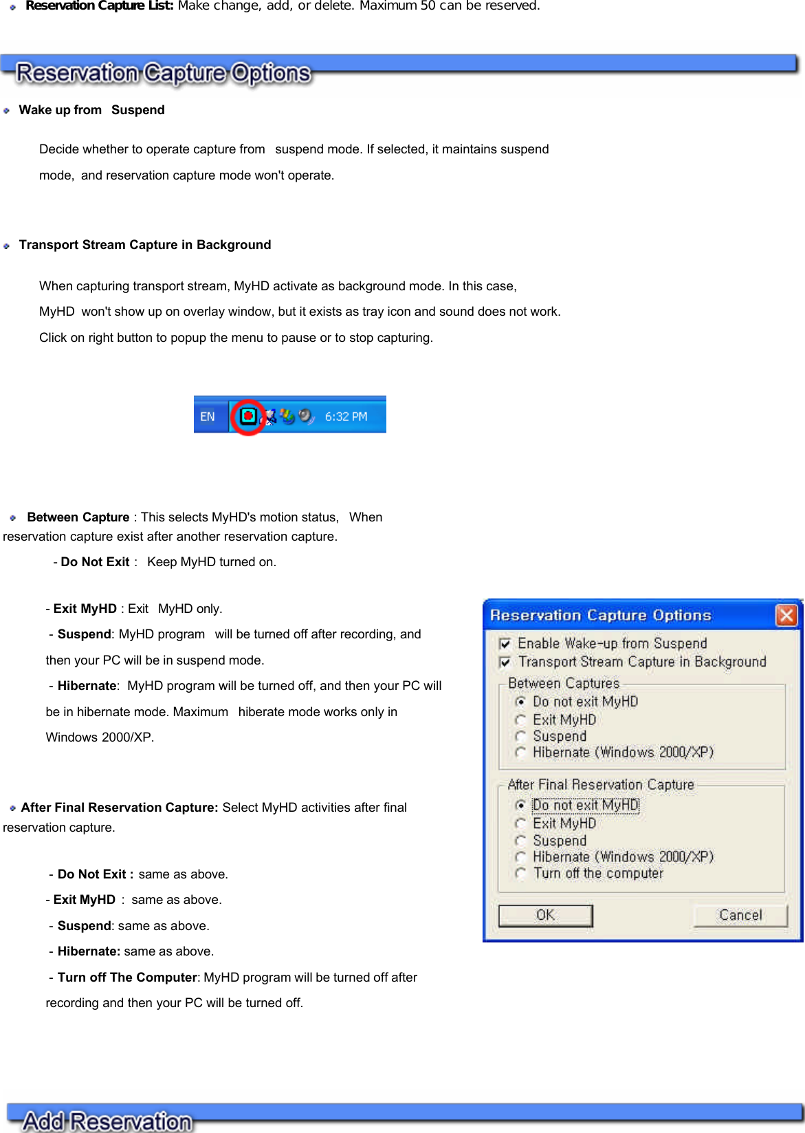      Wake up from  Suspend Decide whether to operate capture from  suspend mode. If selected, it maintains suspend mode, and reservation capture mode won&apos;t operate.     Transport Stream Capture in Background  When capturing transport stream, MyHD activate as background mode. In this case, MyHD won&apos;t show up on overlay window, but it exists as tray icon and sound does not work. Click on right button to popup the menu to pause or to stop capturing.        Reservation Capture List: Make change, add, or delete. Maximum 50 can be reserved.     Between Capture : This selects MyHD&apos;s motion status,  When reservation capture exist after another reservation capture.               - Do Not Exit :  Keep MyHD turned on. - Exit MyHD : Exit  MyHD only.   - Suspend: MyHD program  will be turned off after recording, and then your PC will be in suspend mode.   - Hibernate:  MyHD program will be turned off, and then your PC will be in hibernate mode. Maximum  hiberate mode works only in Windows 2000/XP.     After Final Reservation Capture: Select MyHD activities after final reservation capture.  - Do Not Exit : same as above. - Exit MyHD  :  same as above.   - Suspend: same as above.  - Hibernate: same as above.   - Turn off The Computer: MyHD program will be turned off after recording and then your PC will be turned off.          