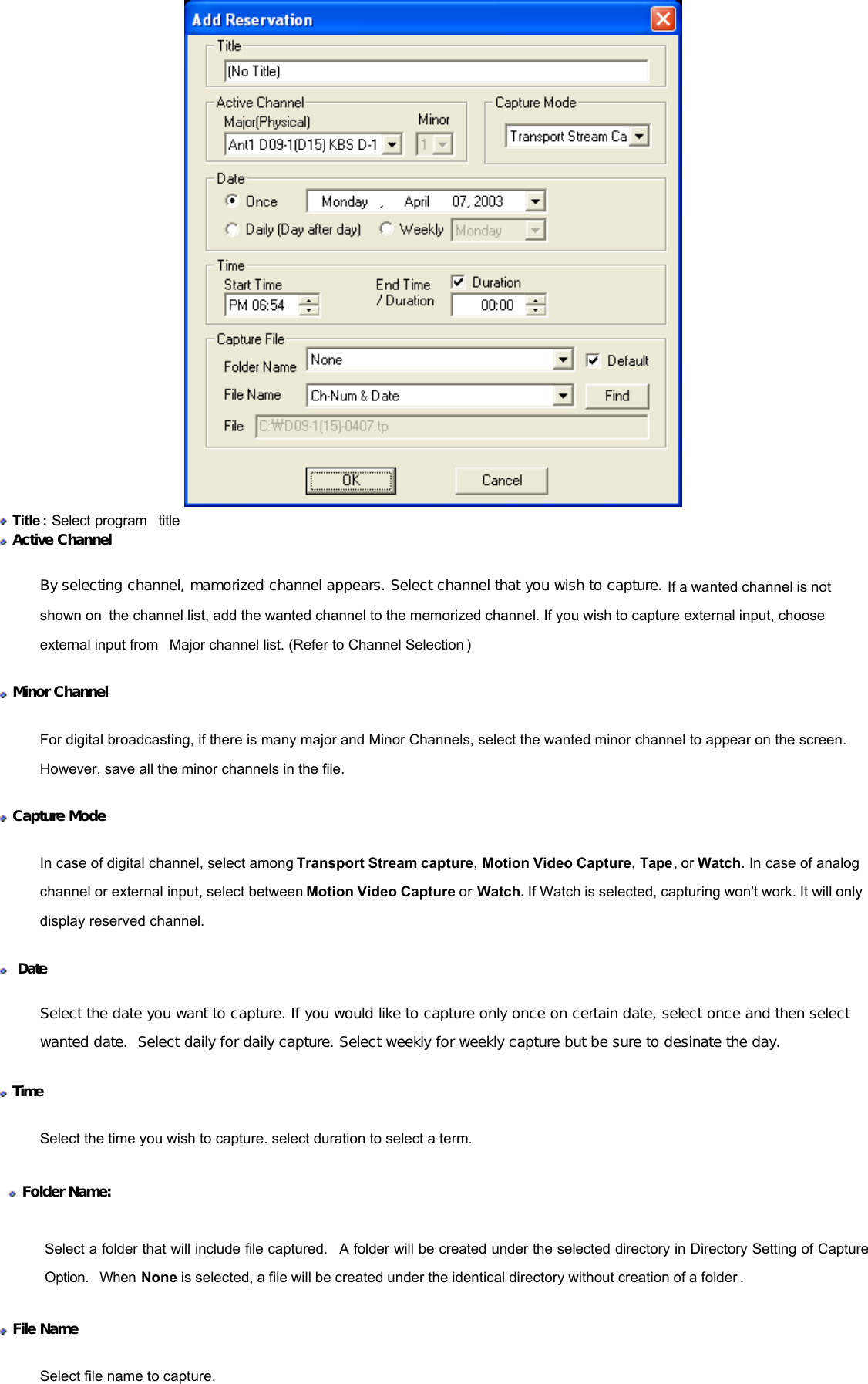   Title : Select program  title   Active Channel  By selecting channel, mamorized channel appears. Select channel that you wish to capture. If a wanted channel is not shown on the channel list, add the wanted channel to the memorized channel. If you wish to capture external input, choose external input from  Major channel list. (Refer to Channel Selection )    Minor Channel  For digital broadcasting, if there is many major and Minor Channels, select the wanted minor channel to appear on the screen. However, save all the minor channels in the file.  Capture Mode In case of digital channel, select among Transport Stream capture, Motion Video Capture, Tape, or Watch. In case of analog channel or external input, select between Motion Video Capture or Watch. If Watch is selected, capturing won&apos;t work. It will only display reserved channel.    Date Select the date you want to capture. If you would like to capture only once on certain date, select once and then select wanted date.  Select daily for daily capture. Select weekly for weekly capture but be sure to desinate the day.  Time  Select the time you wish to capture. select duration to select a term.   Folder Name: Select a folder that will include file captured.  A folder will be created under the selected directory in Directory Setting of Capture Option.  When None is selected, a file will be created under the identical directory without creation of a folder .  File Name  Select file name to capture. 