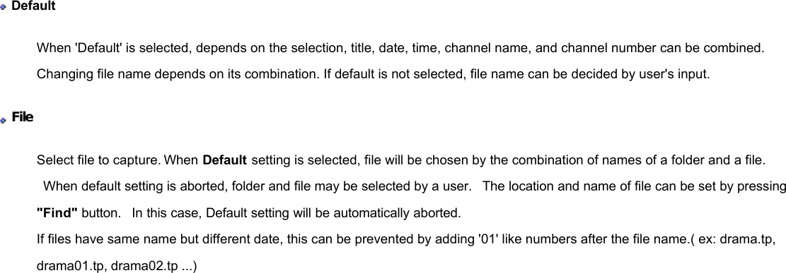              Default When &apos;Default&apos; is selected, depends on the selection, title, date, time, channel name, and channel number can be combined. Changing file name depends on its combination. If default is not selected, file name can be decided by user&apos;s input.  File  Select file to capture. When Default setting is selected, file will be chosen by the combination of names of a folder and a file.  When default setting is aborted, folder and file may be selected by a user.  The location and name of file can be set by pressing &quot;Find&quot; button.  In this case, Default setting will be automatically aborted. If files have same name but different date, this can be prevented by adding &apos;01&apos; like numbers after the file name.( ex: drama.tp, drama01.tp, drama02.tp ...) 