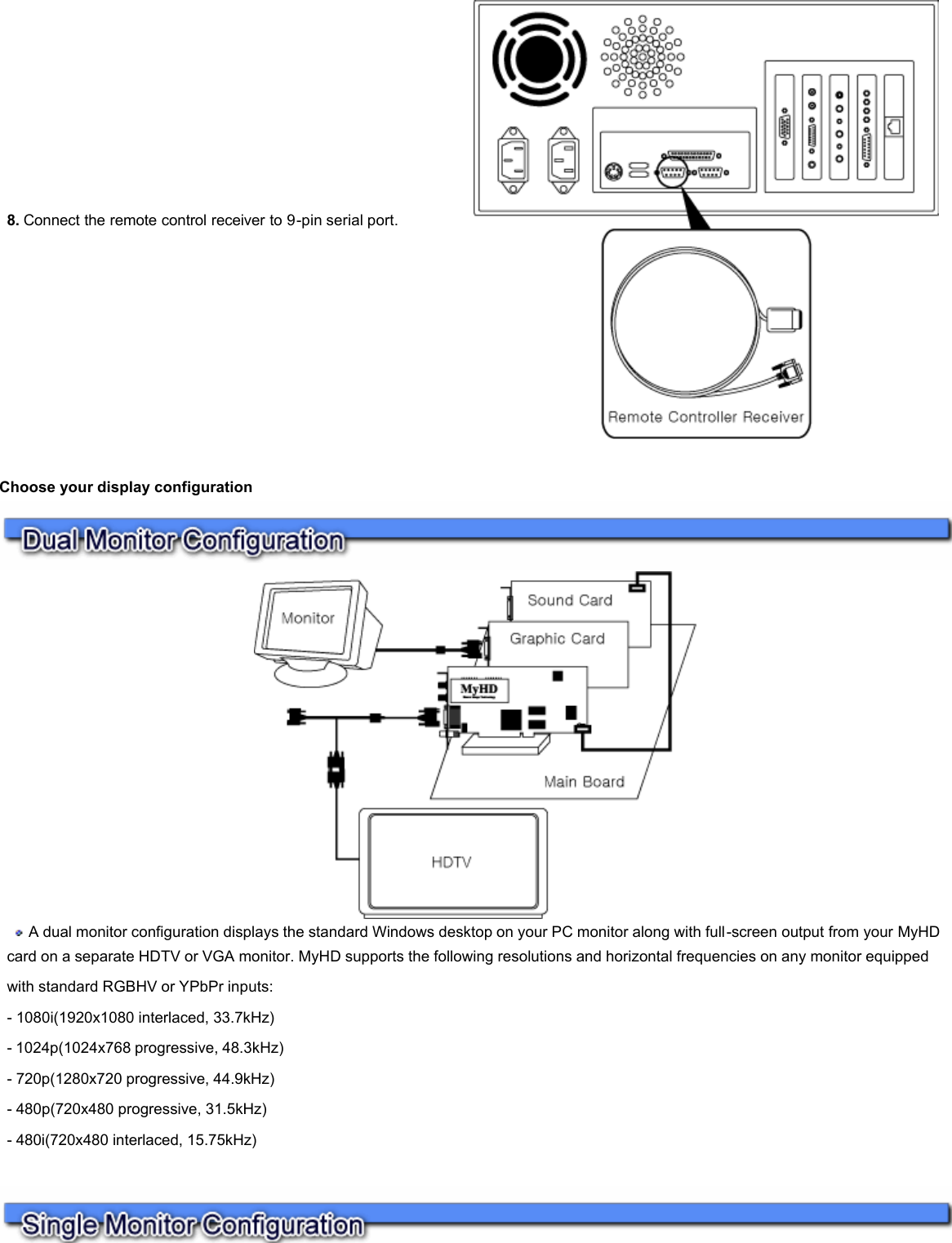    Choose your display configuration      8. Connect the remote control receiver to 9-pin serial port.     A dual monitor configuration displays the standard Windows desktop on your PC monitor along with full-screen output from your MyHD card on a separate HDTV or VGA monitor. MyHD supports the following resolutions and horizontal frequencies on any monitor equipped with standard RGBHV or YPbPr inputs:  - 1080i(1920x1080 interlaced, 33.7kHz)  - 1024p(1024x768 progressive, 48.3kHz)  - 720p(1280x720 progressive, 44.9kHz)  - 480p(720x480 progressive, 31.5kHz)  - 480i(720x480 interlaced, 15.75kHz)  