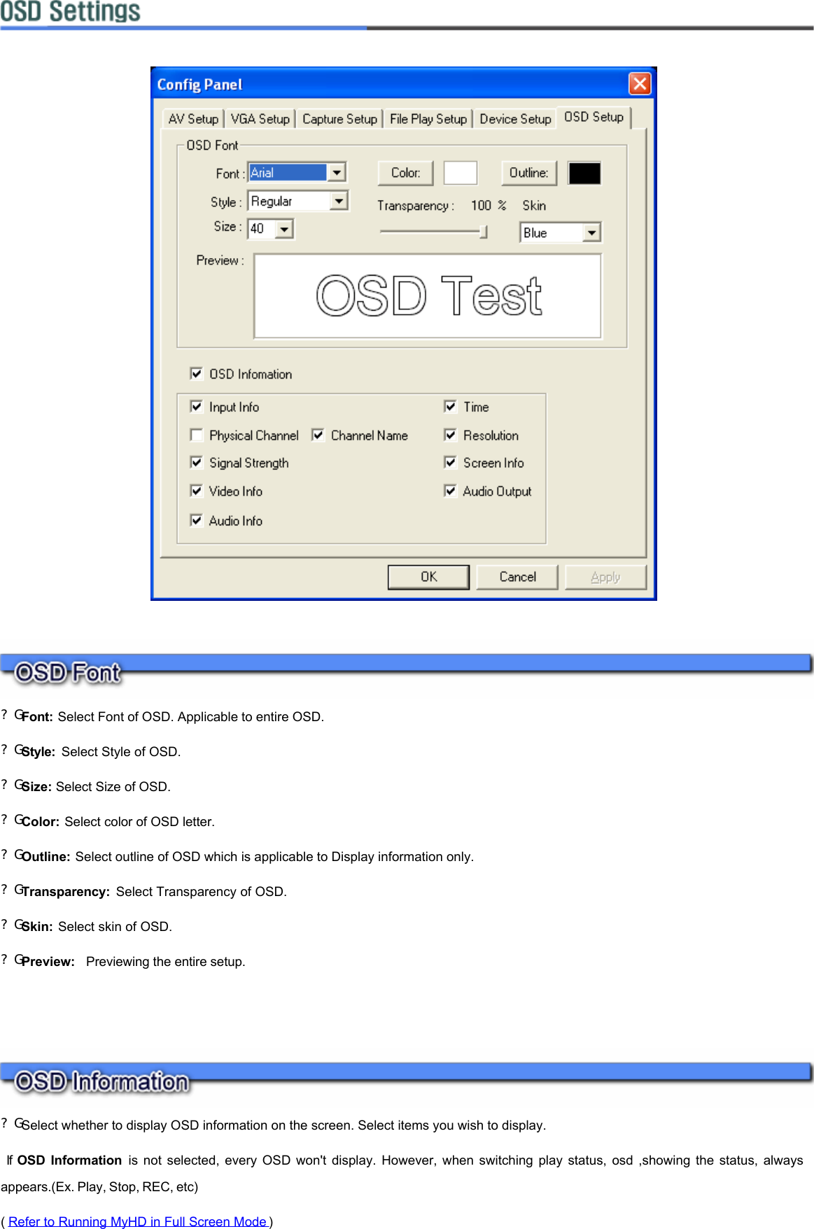         ?G Font: Select Font of OSD. Applicable to entire OSD. ?G Style:  Select Style of OSD. ?G Size: Select Size of OSD.  ?G Color: Select color of OSD letter. ?G Outline: Select outline of OSD which is applicable to Display information only. ?G Transparency:  Select Transparency of OSD. ?G Skin: Select skin of OSD. ?G Preview:  Previewing the entire setup.      ?G Select whether to display OSD information on the screen. Select items you wish to display.  If OSD Information is not selected, every OSD won&apos;t display. However, when switching play status, osd ,showing the status, always appears.(Ex. Play, Stop, REC, etc)    ( Refer to Running MyHD in Full Screen Mode )   