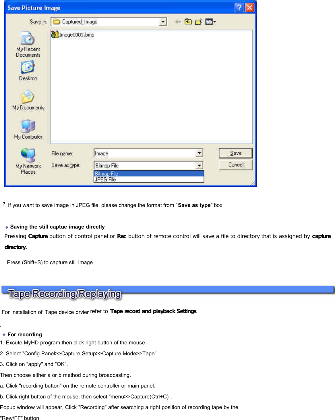    For Installation of Tape device drvier refer to Tape record and playback Settings  .   For recording  1. Excute MyHD program,then click right button of the mouse.  2. Select &quot;Config Panel&gt;&gt;Capture Setup&gt;&gt;Capture Mode&gt;&gt;Tape&quot;.  3. Click on &quot;apply&quot; and &quot;OK&quot;.  Then choose either a or b method during broadcasting.  a. Click &quot;recording button&quot; on the remote controller or main panel.  b. Click right button of the mouse, then select &quot;menu&gt;&gt;Capture(Ctrl+C)&quot;.  Popup window will appear, Click &quot;Recording&quot; after searching a right position of recording tape by the &quot;Rew/FF&quot; button.      ?If you want to save image in JPEG file, please change the format from &quot;Save as type&quot; box.    Saving the still captue image directly Pressing Capture button of control panel or Rec button of remote control will save a file to directory that is assigned by capture directory.    Press (Shift+S) to capture still Image 