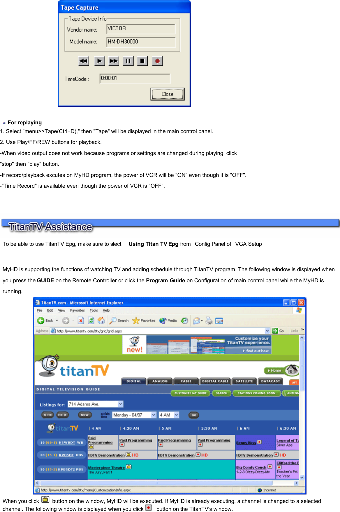     For replaying  1. Select &quot;menu&gt;&gt;Tape(Ctrl+D),&quot; then &quot;Tape&quot; will be displayed in the main control panel.  2. Use Play/FF/REW buttons for playback.  -When video output does not work because programs or settings are changed during playing, click &quot;stop&quot; then &quot;play&quot; button.  -If record/playback excutes on MyHD program, the power of VCR will be &quot;ON&quot; even though it is &quot;OFF&quot;.  -&quot;Time Record&quot; is available even though the power of VCR is &quot;OFF&quot;.        To be able to use TitanTV Epg, make sure to slect    Using TItan TV Epg from  Config Panel of  VGA Setup    MyHD is supporting the functions of watching TV and adding schedule through TitanTV program. The following window is displayed when you press the GUIDE on the Remote Controller or click the Program Guide on Configuration of main control panel while the MyHD is running.  When you click   button on the window, MyHD will be executed. If MyHD is already executing, a channel is changed to a selected channel. The following window is displayed when you click    button on the TitanTV&apos;s window.      