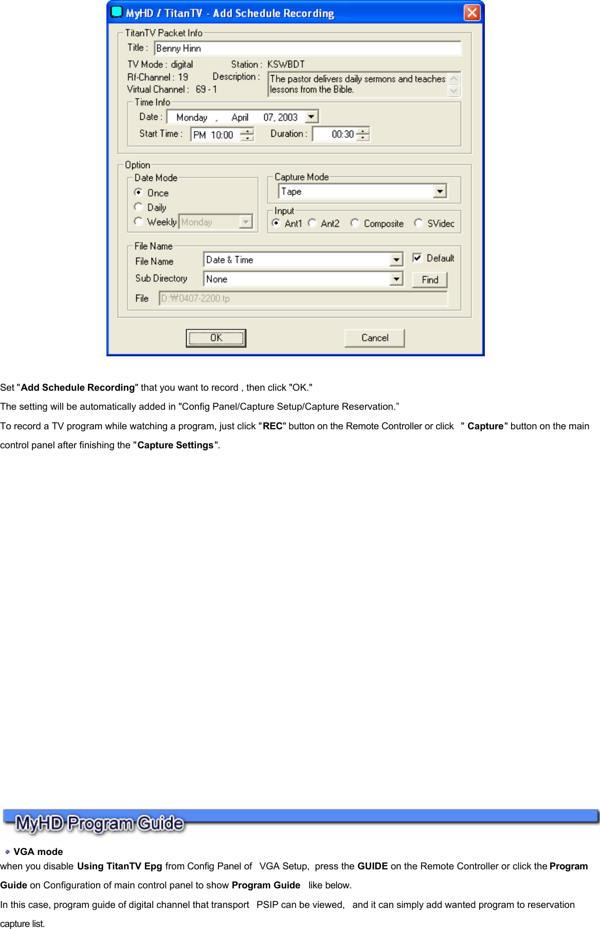    Set &quot;Add Schedule Recording&quot; that you want to record , then click &quot;OK.&quot; The setting will be automatically added in &quot;Config Panel/Capture Setup/Capture Reservation.” To record a TV program while watching a program, just click &quot;REC&quot; button on the Remote Controller or click  &quot; Capture&quot; button on the main control panel after finishing the &quot;Capture Settings&quot;.       VGA mode  when you disable Using TitanTV Epg from Config Panel of  VGA Setup,  press the GUIDE on the Remote Controller or click the Program  Guide on Configuration of main control panel to show Program Guide  like below. In this case, program guide of digital channel that transport  PSIP can be viewed,  and it can simply add wanted program to reservation capture list.     