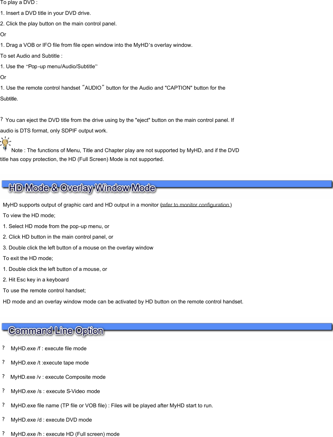 To play a DVD : 1. Insert a DVD title in your DVD drive.  2. Click the play button on the main control panel.  Or 1. Drag a VOB or IFO file from file open window into the MyHD’s overlay window. To set Audio and Subtitle : 1. Use the “Pop -up menu/Audio/Subtitle”  Or 1. Use the remote control handset “AUDIO”  button for the Audio and &quot;CAPTION&quot; button for the Subtitle.      ?You can eject the DVD title from the drive using by the &quot;eject&quot; button on the main control panel. If audio is DTS format, only SDPIF output work. Note : The functions of Menu, Title and Chapter play are not supported by MyHD, and if the DVD title has copy protection, the HD (Full Screen) Mode is not supported.        ?  MyHD.exe /f : execute file mode ?  MyHD.exe /t :execute tape mode ?  MyHD.exe /v : execute Composite mode  ?  MyHD.exe /s : execute S-Video mode  ?  MyHD.exe file name (TP file or VOB file) : Files will be played after MyHD start to run. ?  MyHD.exe /d : execute DVD mode ?  MyHD.exe /h : execute HD (Full screen) mode        MyHD supports output of graphic card and HD output in a monitor (refer to monitor configuration )   To view the HD mode;  1. Select HD mode from the pop-up menu, or  2. Click HD button in the main control panel, or  3. Double click the left button of a mouse on the overlay window  To exit the HD mode;  1. Double click the left button of a mouse, or  2. Hit Esc key in a keyboard  To use the remote control handset;  HD mode and an overlay window mode can be activated by HD button on the remote control handset.  