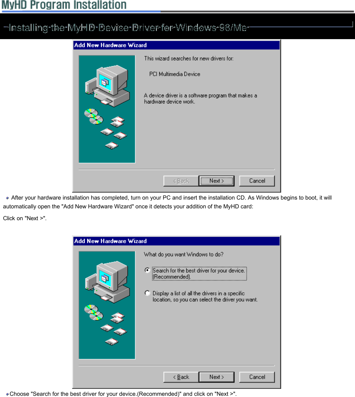     After your hardware installation has completed, turn on your PC and insert the installation CD. As Windows begins to boot, it will automatically open the &quot;Add New Hardware Wizard&quot; once it detects your addition of the MyHD card:  Click on &quot;Next &gt;&quot;.     Choose &quot;Search for the best driver for your device.(Recommended)&quot; and click on &quot;Next &gt;&quot;.    