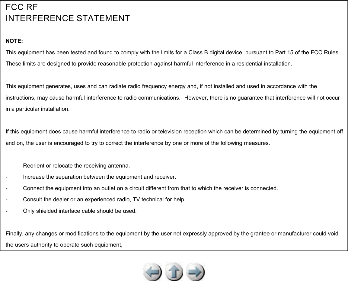          FCC RF INTERFERENCE STATEMENT   NOTE: This equipment has been tested and found to comply with the limits for a Class B digital device, pursuant to Part 15 of the FCC Rules.  These limits are designed to provide reasonable protection against harmful interference in a residential installation.   This equipment generates, uses and can radiate radio frequency energy and, if not installed and used in accordance with the instructions, may cause harmful interference to radio communications.   However, there is no guarantee that interference will not occur in a particular installation.   If this equipment does cause harmful interference to radio or television reception which can be determined by turning the equipment off and on, the user is encouraged to try to correct the interference by one or more of the following measures.   -           Reorient or relocate the receiving antenna. -           Increase the separation between the equipment and receiver.  -           Connect the equipment into an outlet on a circuit different from that to which the receiver is connected.  -           Consult the dealer or an experienced radio, TV technical for help.  -           Only shielded interface cable should be used.     Finally, any changes or modifications to the equipment by the user not expressly approved by the grantee or manufacturer could void the users authority to operate such equipment, 