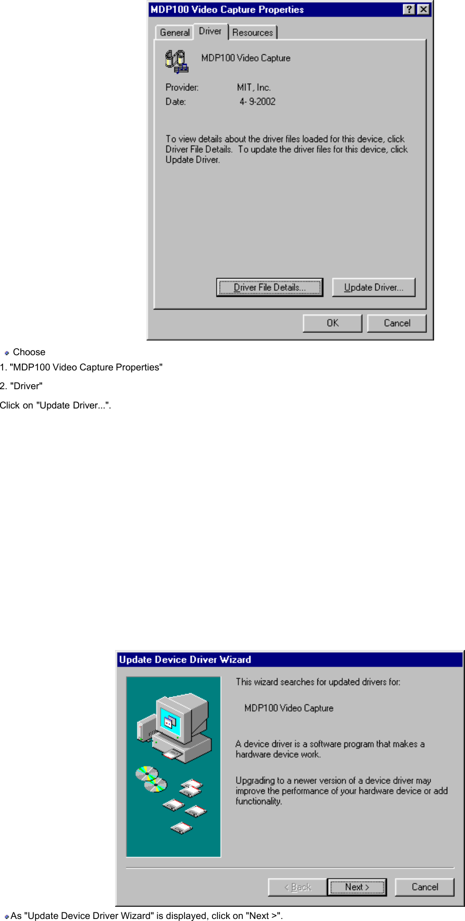    Choose  1. &quot;MDP100 Video Capture Properties&quot; 2. &quot;Driver&quot;   Click on &quot;Update Driver...&quot;.          As &quot;Update Device Driver Wizard&quot; is displayed, click on &quot;Next &gt;&quot;.    