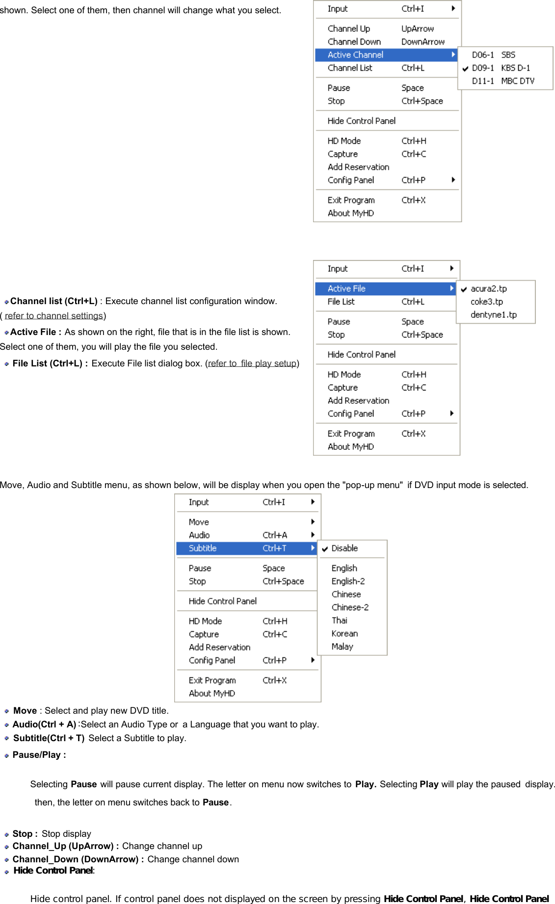 shown. Select one of them, then channel will change what you select.   Channel list (Ctrl+L) : Execute channel list configuration window. (  refer to channel settings)   Active File : As shown on the right, file that is in the file list is shown. Select one of them, you will play the file you selected.   File List (Ctrl+L) : Execute File list dialog box. (refer to file play setup)             Move, Audio and Subtitle menu, as shown below, will be display when you open the &quot;pop-up menu&quot; if DVD input mode is selected.    Move : Select and play new DVD title.   Audio(Ctrl + A) :Select an Audio Type or a Language that you want to play.   Subtitle(Ctrl + T) Select a Subtitle to play.  Pause/Play : Selecting Pause will pause current display. The letter on menu now switches to Play. Selecting Play will play the paused display.  then, the letter on menu switches back to Pause.  Stop :  Stop display   Channel_Up (UpArrow) : Change channel up   Channel_Down (DownArrow) : Change channel down   Hide Control Panel:  Hide control panel. If control panel does not displayed on the screen by pressing Hide Control Panel, Hide Control Panel 