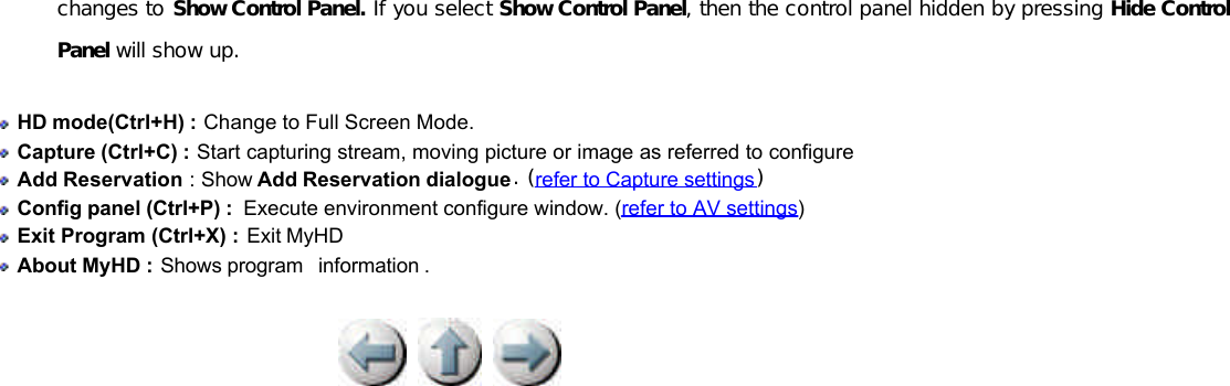          changes to Show Control Panel. If you select Show Control Panel, then the control panel hidden by pressing Hide Control Panel will show up.  HD mode(Ctrl+H) : Change to Full Screen Mode.   Capture (Ctrl+C) : Start capturing stream, moving picture or image as referred to configure   Add Reservation : Show Add Reservation dialogue. (refer to Capture settings)   Config panel (Ctrl+P) :  Execute environment configure window. (refer to AV settings)    Exit Program (Ctrl+X) : Exit MyHD   About MyHD : Shows program  information . 