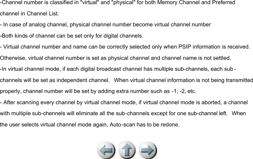 -Channel number is classified in &quot;virtual&quot; and &quot;physical&quot; for both Memory Channel and Preferred channel in Channel List. - In case of analog channel, physical channel number become virtual channel number -Both kinds of channel can be set only for digital channels. - Virtual channel number and name can be correctly selected only when PSIP information is received. Otherwise, virtual channel number is set as physical channel and channel name is not settled. -In virtual channel mode, if each digital broadcast channel has multiple sub-channels, each sub -channels will be set as independent channel.  When virtual channel information is not being transmitted properly, channel number will be set by adding extra number such as -1, -2, etc. - After scanning every channel by virtual channel mode, if virtual channel mode is aborted, a channel with multiple sub-chennels will eliminate all the sub-channels except for one sub-channel left.  When the user selects virtual channel mode again, Auto-scan has to be redone.         