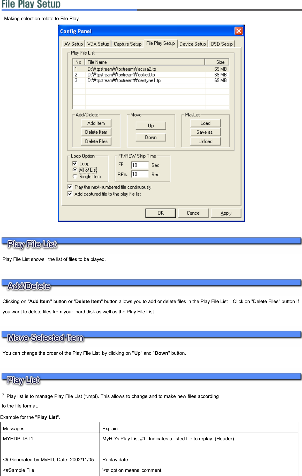              ?Play list is to manage Play File List (*.mpl). This allows to change and to make new files according to the file format. Example for the &quot;Play List&quot;. Making selection relate to File Play.  Play File List shows  the list of files to be played.  Clicking on &quot;Add Item&quot; button or &quot;Delete Item&quot; button allows you to add or delete files in the Play File List . Click on &quot;Delete Files&quot; button If you want to delete files from your hard disk as well as the Play File List.  You can change the order of the Play File List by clicking on &quot;Up&quot; and &quot;Down&quot; button.  Messages    Explain   MYHDPLIST1   MyHD&apos;s Play List #1- Indicates a listed file to replay. (Header)      &lt;# Generated by MyHD, Date: 2002/11/05  Replay date.  &lt;#Sample File. &apos;&lt;#&apos; option means comment.  