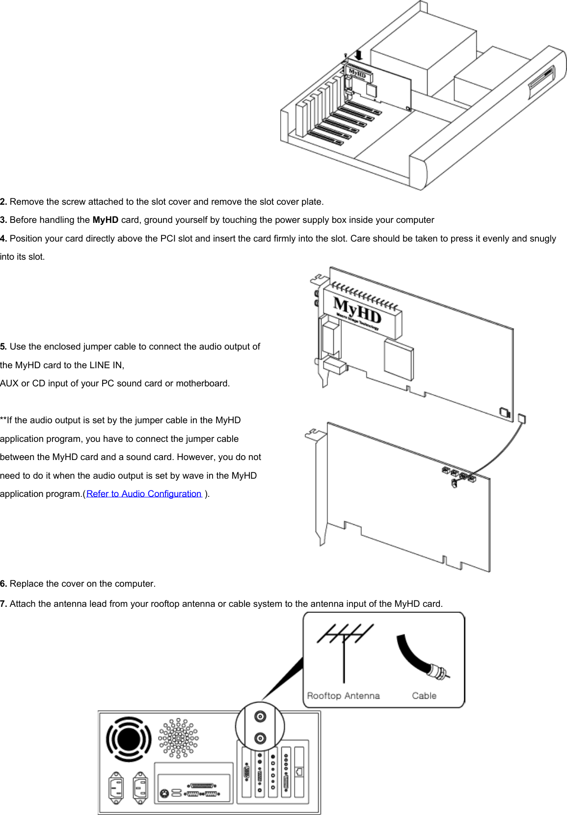  2. Remove the screw attached to the slot cover and remove the slot cover plate.   3. Before handling the MyHD card, ground yourself by touching the power supply box inside your computer  4. Position your card directly above the PCI slot and insert the card firmly into the slot. Care should be taken to press it evenly and snugly into its slot.  5. Use the enclosed jumper cable to connect the audio output of the MyHD card to the LINE IN,  AUX or CD input of your PC sound card or motherboard.    **If the audio output is set by the jumper cable in the MyHD application program, you have to connect the jumper cable between the MyHD card and a sound card. However, you do not need to do it when the audio output is set by wave in the MyHD application program.(Refer to Audio Configuration ).   6. Replace the cover on the computer.  7. Attach the antenna lead from your rooftop antenna or cable system to the antenna input of the MyHD card.   