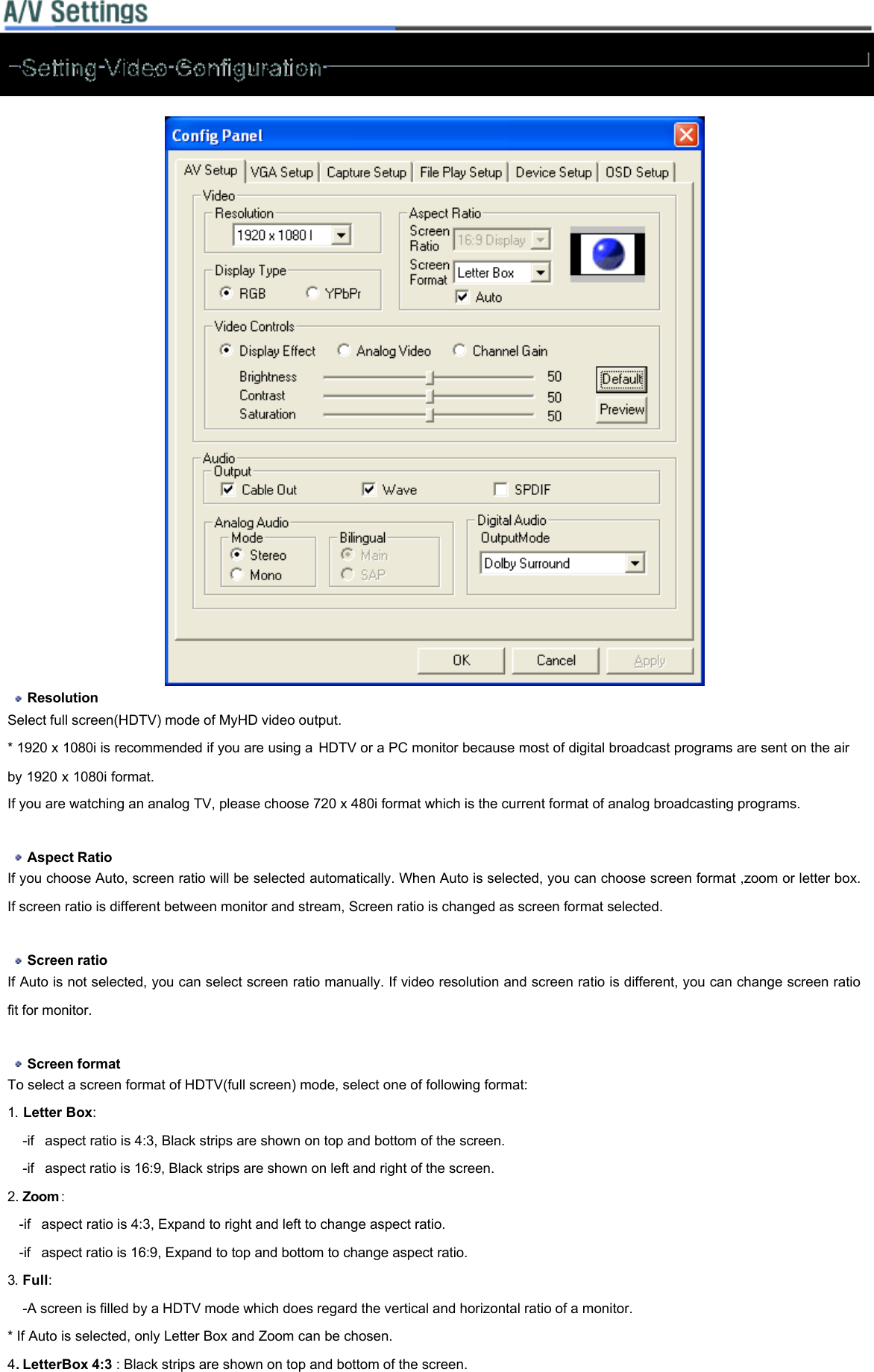     Resolution   Select full screen(HDTV) mode of MyHD video output.  * 1920 x 1080i is recommended if you are using a HDTV or a PC monitor because most of digital broadcast programs are sent on the air by 1920 x 1080i format.  If you are watching an analog TV, please choose 720 x 480i format which is the current format of analog broadcasting programs.     Aspect Ratio  If you choose Auto, screen ratio will be selected automatically. When Auto is selected, you can choose screen format ,zoom or letter box. If screen ratio is different between monitor and stream, Screen ratio is changed as screen format selected.     Screen ratio  If Auto is not selected, you can select screen ratio manually. If video resolution and screen ratio is different, you can change screen ratio fit for monitor.     Screen format  To select a screen format of HDTV(full screen) mode, select one of following format:  1. Letter Box:      -if  aspect ratio is 4:3, Black strips are shown on top and bottom of the screen.     -if  aspect ratio is 16:9, Black strips are shown on left and right of the screen.  2. Zoom :     -if  aspect ratio is 4:3, Expand to right and left to change aspect ratio.    -if  aspect ratio is 16:9, Expand to top and bottom to change aspect ratio. 3. Full:              -A screen is filled by a HDTV mode which does regard the vertical and horizontal ratio of a monitor.   * If Auto is selected, only Letter Box and Zoom can be chosen.  4. LetterBox 4:3 : Black strips are shown on top and bottom of the screen. 